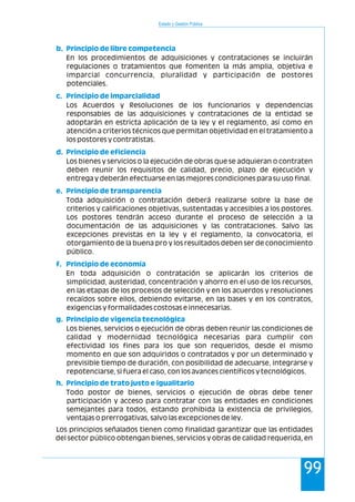 Estado y Gestión Pública
99
En los procedimientos de adquisiciones y contrataciones se incluirán
regulaciones o tratamientos que fomenten la más amplia, objetiva e
imparcial concurrencia, pluralidad y participación de postores
potenciales.
Los Acuerdos y Resoluciones de los funcionarios y dependencias
responsables de las adquisiciones y contrataciones de la entidad se
adoptarán en estricta aplicación de la ley y el reglamento, así como en
atención a criterios técnicos que permitan objetividad en el tratamiento a
los postores y contratistas.
Los bienes y servicios o la ejecución de obras que se adquieran o contraten
deben reunir los requisitos de calidad, precio, plazo de ejecución y
entrega y deberán efectuarse en las mejores condiciones para su uso final.
Toda adquisición o contratación deberá realizarse sobre la base de
criterios y calificaciones objetivas, sustentadas y accesibles a los postores.
Los postores tendrán acceso durante el proceso de selección a la
documentación de las adquisiciones y las contrataciones. Salvo las
excepciones previstas en la ley y el reglamento, la convocatoria, el
otorgamiento de la buena pro y los resultados deben ser de conocimiento
público.
En toda adquisición o contratación se aplicarán los criterios de
simplicidad, austeridad, concentración y ahorro en el uso de los recursos,
en las etapas de los procesos de selección y en los acuerdos y resoluciones
recaídos sobre ellos, debiendo evitarse, en las bases y en los contratos,
exigencias y formalidades costosas e innecesarias.
Los bienes, servicios o ejecución de obras deben reunir las condiciones de
calidad y modernidad tecnológica necesarias para cumplir con
efectividad los fines para los que son requeridos, desde el mismo
momento en que son adquiridos o contratados y por un determinado y
previsible tiempo de duración, con posibilidad de adecuarse, integrarse y
repotenciarse, si fuera el caso, con los avances científicos y tecnológicos.
Todo postor de bienes, servicios o ejecución de obras debe tener
participación y acceso para contratar con las entidades en condiciones
semejantes para todos, estando prohibida la existencia de privilegios,
ventajas o prerrogativas, salvo las excepciones de ley.
Los principios señalados tienen como finalidad garantizar que las entidades
del sector público obtengan bienes, servicios y obras de calidad requerida, en
b. Principio de libre competencia
c. Principio de imparcialidad
d. Principio de eficiencia
e. Principio de transparencia
f. Principio de economía
g. Principio de vigencia tecnológica
h. Principio de trato justo e igualitario
 