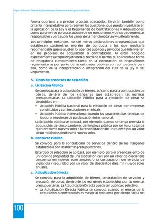 Programa de Formación: Desarrollo de Capacidades para el Fortalecimiento de las Organizaciones Políticas
100
forma oportuna y a precios o costos adecuados. Servirán también como
criterio interpretativo para resolver las cuestiones que puedan suscitarse en
la aplicación de la Ley y el Reglamento de Contrataciones y Adquisiciones,
como parámetros para la actuación de los funcionarios y de las dependencias
responsables y para suplir los vacíos de la mencionada Ley y su Reglamento.
Los principios, entonces, no son meras declaraciones programáticas que
establecen parámetros morales de conducta a los que resultaría
recomendable que se ajusten los agentes públicos y privados que intervienen
en los procesos de adquisición o contratación. Al estar recogido
expresamente su triple objetivo en el texto de la norma, su aplicación se torna
de obligatorio cumplimiento tanto en la elaboración de disposiciones
reglamentarias por parte de las entidades públicas con competencia para
ello, como en la interpretación o integración del TUO de la Ley y del
Reglamento.
Se convoca para la adquisición de bienes, así como para la contratación de
obras, dentro de los márgenes que establecen las normas
presupuestarias. La Licitación Pública para la ejecución de obras se
desdoblará en:
• Licitación Pública Nacional para la ejecución de obras por empresas
constituidas y con instalaciones en el país.
• Licitación Pública Internacional cuando las características técnicas de
las obras requieran de participación internacional.
La licitación pública se aplicará, por ejemplo, cuando se tenga prevista la
adquisición de cinco camiones de limpieza pública por un valor total de
quinientos mil nuevos soles o la rehabilitación de un puente por un valor
de un millón doscientos mil nuevos soles.
Se convoca para la contratación de servicios, dentro de los márgenes
establecidos por las normas presupuestarias.
Este tipo de selección se aplicará, por ejemplo, para el arrendamiento de
un local de propiedad de una asociación civil por un valor de doscientos
cincuenta mil nuevos soles anuales o la contratación del servicio de
vigilancia y seguridad por un valor de doscientos diez mil nuevos soles
anuales.
Se convoca para la adquisición de bienes, contratación de servicios y
ejecución de obras, dentro de los márgenes establecidos por las normas
presupuestarias. La Adjudicación Directa puede ser pública o selectiva.
• La Adjudicación Directa Pública se convoca cuando el monto de la
adquisición o contratación es mayor al cincuenta por ciento (50%) del
5. Tipos de procesos de selección
a. Licitación Pública
b. Concurso Público
c. Adjudicación Directa
 