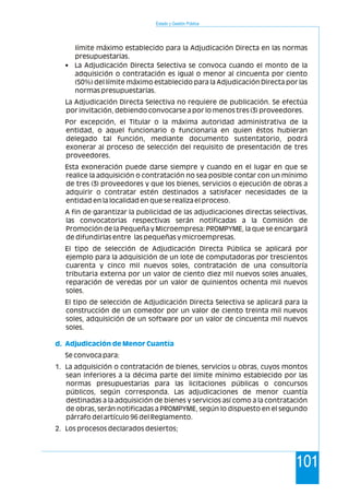 Estado y Gestión Pública
101
límite máximo establecido para la Adjudicación Directa en las normas
presupuestarias.
• La Adjudicación Directa Selectiva se convoca cuando el monto de la
adquisición o contratación es igual o menor al cincuenta por ciento
(50%) del límite máximo establecido para la Adjudicación Directa por las
normas presupuestarias.
La Adjudicación Directa Selectiva no requiere de publicación. Se efectúa
por invitación, debiendo convocarse a por lo menos tres (3) proveedores.
Por excepción, el Titular o la máxima autoridad administrativa de la
entidad, o aquel funcionario o funcionaria en quien éstos hubieran
delegado tal función, mediante documento sustentatorio, podrá
exonerar al proceso de selección del requisito de presentación de tres
proveedores.
Esta exoneración puede darse siempre y cuando en el lugar en que se
realice la adquisición o contratación no sea posible contar con un mínimo
de tres (3) proveedores y que los bienes, servicios o ejecución de obras a
adquirir o contratar estén destinados a satisfacer necesidades de la
entidad en la localidad en que se realiza el proceso.
A fin de garantizar la publicidad de las adjudicaciones directas selectivas,
las convocatorias respectivas serán notificadas a la Comisión de
Promoción de la Pequeña y Microempresa: PROMPYME, la que se encargará
de difundirlas entre las pequeñas y microempresas.
El tipo de selección de Adjudicación Directa Pública se aplicará por
ejemplo para la adquisición de un lote de computadoras por trescientos
cuarenta y cinco mil nuevos soles, contratación de una consultoría
tributaria externa por un valor de ciento diez mil nuevos soles anuales,
reparación de veredas por un valor de quinientos ochenta mil nuevos
soles.
El tipo de selección de Adjudicación Directa Selectiva se aplicará para la
construcción de un comedor por un valor de ciento treinta mil nuevos
soles, adquisición de un software por un valor de cincuenta mil nuevos
soles.
Se convoca para:
1. La adquisición o contratación de bienes, servicios u obras, cuyos montos
sean inferiores a la décima parte del límite mínimo establecido por las
normas presupuestarias para las licitaciones públicas o concursos
públicos, según corresponda. Las adjudicaciones de menor cuantía
destinadas a la adquisición de bienes y servicios así como a la contratación
de obras, serán notificadas a PROMPYME, según lo dispuesto en el segundo
párrafo del artículo 96 del Reglamento.
2. Los procesos declarados desiertos;
d. Adjudicación de Menor Cuantía
 