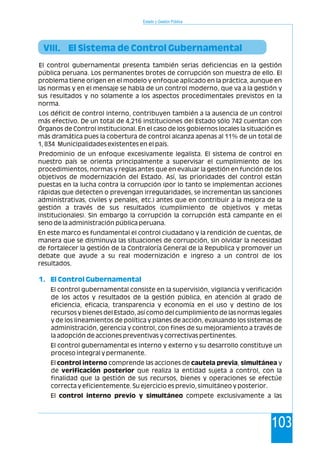 Estado y Gestión Pública
103
El control gubernamental presenta también serias deficiencias en la gestión
pública peruana. Los permanentes brotes de corrupción son muestra de ello. El
problema tiene origen en el modelo y enfoque aplicado en la práctica, aunque en
las normas y en el mensaje se habla de un control moderno, que va a la gestión y
sus resultados y no solamente a los aspectos procedimentales previstos en la
norma.
Los déficit de control interno, contribuyen también a la ausencia de un control
más efectivo. De un total de 4,216 instituciones del Estado sólo 742 cuentan con
Órganos de Control Institucional. En el caso de los gobiernos locales la situación es
más dramática pues la cobertura de control alcanza apenas al 11% de un total de
1, 834 Municipalidades existentes en el país.
Predominio de un enfoque excesivamente legalista. El sistema de control en
nuestro país se orienta principalmente a supervisar el cumplimiento de los
procedimientos, normas y reglas antes que en evaluar la gestión en función de los
objetivos de modernización del Estado. Así, las prioridades del control están
puestas en la lucha contra la corrupción (por lo tanto se implementan acciones
rápidas que detecten o prevengan irregularidades, se incrementan las sanciones
administrativas, civiles y penales, etc.) antes que en contribuir a la mejora de la
gestión a través de sus resultados (cumplimiento de objetivos y metas
institucionales). Sin embargo la corrupción la corrupción está campante en el
seno de la administración pública peruana.
En este marco es fundamental el control ciudadano y la rendición de cuentas, de
manera que se disminuya las situaciones de corrupción, sin olvidar la necesidad
de fortalecer la gestión de la Contraloría General de la Republica y promover un
debate que ayude a su real modernización e ingreso a un control de los
resultados.
El control gubernamental consiste en la supervisión, vigilancia y verificación
de los actos y resultados de la gestión pública, en atención al grado de
eficiencia, eficacia, transparencia y economía en el uso y destino de los
recursos y bienes del Estado, así como del cumplimiento de las normas legales
y de los lineamientos de política y planes de acción, evaluando los sistemas de
administración, gerencia y control, con fines de su mejoramiento a través de
la adopción de acciones preventivas y correctivas pertinentes.
El control gubernamental es interno y externo y su desarrollo constituye un
proceso integral y permanente.
El control interno comprende las acciones de cautela previa, simultánea y
de verificación posterior que realiza la entidad sujeta a control, con la
finalidad que la gestión de sus recursos, bienes y operaciones se efectúe
correcta y eficientemente. Su ejercicio es previo, simultáneo y posterior.
El control interno previo y simultáneo compete exclusivamente a las
VIII. El Sistema de Control Gubernamental
1. El Control Gubernamental
 