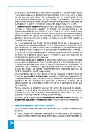 Programa de Formación: Desarrollo de Capacidades para el Fortalecimiento de las Organizaciones Políticas
104
autoridades, funcionarios y servidores públicos de las entidades como
responsabilidad propia de las funciones que le son inherentes, sobre la base
de las normas que rigen las actividades de la organización y los
procedimientos establecidos en sus planes, reglamentos, manuales y
disposiciones institucionales, los que contienen las políticas y métodos de
autorización, registro, verificación, evaluación, seguridad y protección.
El control interno posterior es ejercido por los responsables superiores del
servidor o funcionario ejecutor, en función del cumplimiento de las
disposiciones establecidas, así como por el órgano de control institucional
según sus planes y programas anuales, evaluando y verificando los aspectos
administrativos del uso de los recursos y bienes del Estado, así como la
gestión y ejecución llevadas a cabo, en relación con las metas trazadas y
resultados obtenidos.
Es responsabilidad del Titular de la entidad fomentar y supervisar el
funcionamiento y confiabilidad del control interno para la evaluación de la
gestión y el efectivo ejercicio de la rendición de cuentas, propendiendo a que
éste contribuya con el logro de la misión y objetivos de la entidad a su cargo.
El Titular de la entidad está obligado a definir las políticas institucionales en
los planes y/o programas anuales que se formulen, los que serán objeto de las
verificaciones a que se refiere esta Ley.
Se entiende por control externo el conjunto de políticas, normas, métodos
y procedimientos técnicos, que compete aplicar a la Contraloría General u
otro órgano del Sistema por encargo o designación de ésta, con el objeto de
supervisar, vigilar y verificar la gestión, la captación y el uso de los recursos y
bienes del Estado. Se realiza fundamentalmente mediante acciones de
control con carácter selectivo y posterior.
En concordancia con sus roles de supervisión y vigilancia, el control externo
podrá ser preventivo o simultáneo, cuando se determine taxativamente
por la presente Ley o por normativa expresa, sin que en ningún caso conlleve
injerencia en los procesos de dirección y gerencia a cargo de la
administración de la entidad, o interferencia en el control posterior que
corresponda.
Para su ejercicio, se aplicarán sistemas de control de legalidad, de gestión,
financiero, de resultados, de evaluación de control interno u otros que sean
útiles en función a las características de la entidad y la materia de control,
pudiendo realizarse en forma individual o combinada.
Asimismo, podrá llevarse a cabo inspecciones y verificaciones, así como las
diligencias, estudios e investigaciones necesarias para fines de control.
Entre las atribuciones más relevante de la Contraloría General de la República
tenemos:
a. Tener acceso en cualquier momento y sin limitación a los registros,
documentos e información de las entidades, aun cuando sean secretos; así
2. Atribuciones de la Contraloría General
 
