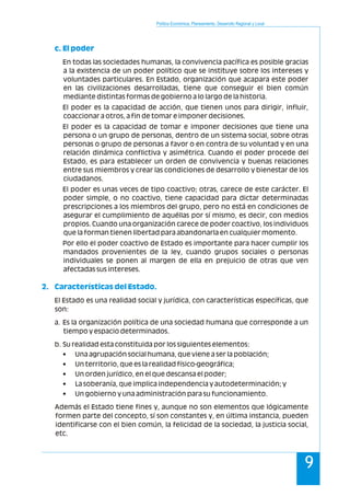 Política Económica, Planeamiento, Desarrollo Regional y Local
9
c. El poder
2. Características del Estado.
En todas las sociedades humanas, la convivencia pacífica es posible gracias
a la existencia de un poder político que se instituye sobre los intereses y
voluntades particulares. En Estado, organización que acapara este poder
en las civilizaciones desarrolladas, tiene que conseguir el bien común
mediante distintas formas de gobierno a lo largo de la historia.
El poder es la capacidad de acción, que tienen unos para dirigir, influir,
coaccionar a otros, a fin de tomar e imponer decisiones.
El poder es la capacidad de tomar e imponer decisiones que tiene una
persona o un grupo de personas, dentro de un sistema social, sobre otras
personas o grupo de personas a favor o en contra de su voluntad y en una
relación dinámica conflictiva y asimétrica. Cuando el poder procede del
Estado, es para establecer un orden de convivencia y buenas relaciones
entre sus miembros y crear las condiciones de desarrollo y bienestar de los
ciudadanos.
El poder es unas veces de tipo coactivo; otras, carece de este carácter. El
poder simple, o no coactivo, tiene capacidad para dictar determinadas
prescripciones a los miembros del grupo, pero no está en condiciones de
asegurar el cumplimiento de aquéllas por sí mismo, es decir, con medios
propios. Cuando una organización carece de poder coactivo, los individuos
que la forman tienen libertad para abandonarla en cualquier momento.
Por ello el poder coactivo de Estado es importante para hacer cumplir los
mandados provenientes de la ley, cuando grupos sociales o personas
individuales se ponen al margen de ella en prejuicio de otras que ven
afectadas sus intereses.
El Estado es una realidad social y jurídica, con características específicas, que
son:
a. Es la organización política de una sociedad humana que corresponde a un
tiempo y espacio determinados.
b. Su realidad esta constituida por los siguientes elementos:
• Una agrupación social humana, que viene a ser la población;
• Un territorio, que es la realidad físico-geográfica;
• Un orden jurídico, en el que descansa el poder;
• La soberanía, que implica independencia y autodeterminación; y
• Un gobierno y una administración para su funcionamiento.
Además el Estado tiene fines y, aunque no son elementos que lógicamente
formen parte del concepto, sí son constantes y, en última instancia, pueden
identificarse con el bien común, la felicidad de la sociedad, la justicia social,
etc.
 