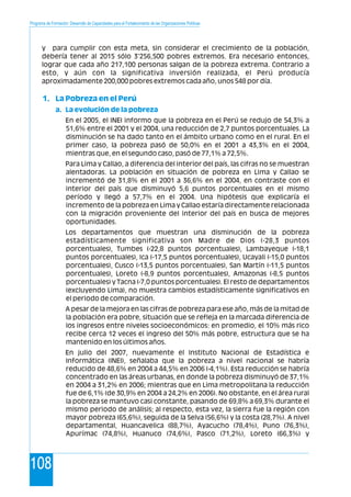 Programa de Formación: Desarrollo de Capacidades para el Fortalecimiento de las Organizaciones Políticas
108
y para cumplir con esta meta, sin considerar el crecimiento de la población,
debería tener al 2015 sólo 3'256,500 pobres extremos. Era necesario entonces,
lograr que cada año 217,100 personas salgan de la pobreza extrema. Contrario a
esto, y aún con la significativa inversión realizada, el Perú producía
aproximadamente 200,000 pobres extremos cada año, unos 548 por día.
En el 2005, el INEI informo que la pobreza en el Perú se redujo de 54,3% a
51,6% entre el 2001 y el 2004, una reducción de 2,7 puntos porcentuales. La
disminución se ha dado tanto en el ámbito urbano como en el rural. En el
primer caso, la pobreza pasó de 50,0% en el 2001 a 43,3% en el 2004,
mientras que, en el segundo caso, pasó de 77,1% a 72,5%.
Para Lima y Callao, a diferencia del interior del país, las cifras no se muestran
alentadoras. La población en situación de pobreza en Lima y Callao se
incrementó de 31,8% en el 2001 a 36,6% en el 2004, en contraste con el
interior del país que disminuyó 5,6 puntos porcentuales en el mismo
período y llegó a 57,7% en el 2004. Una hipótesis que explicaría el
incremento de la pobreza en Lima y Callao estaría directamente relacionada
con la migración proveniente del interior del país en busca de mejores
oportunidades.
Los departamentos que muestran una disminución de la pobreza
estadísticamente significativa son Madre de Dios (-28,3 puntos
porcentuales), Tumbes (-22,8 puntos porcentuales), Lambayeque (-18,1
puntos porcentuales), Ica (-17,5 puntos porcentuales), Ucayali (-15,0 puntos
porcentuales), Cusco (-13,5 puntos porcentuales), San Martín (-11,5 puntos
porcentuales), Loreto (-8,9 puntos porcentuales), Amazonas (-8,5 puntos
porcentuales) y Tacna (-7,0 puntos porcentuales). El resto de departamentos
(excluyendo Lima), no muestra cambios estadísticamente significativos en
el periodo de comparación.
A pesar de la mejora en las cifras de pobreza para ese año, más de la mitad de
la población era pobre, situación que se refleja en la marcada diferencia de
los ingresos entre niveles socioeconómicos: en promedio, el 10% más rico
recibe cerca 12 veces el ingreso del 50% más pobre, estructura que se ha
mantenido en los últimos años.
En julio del 2007, nuevamente el Instituto Nacional de Estadística e
Informática (INEI), señalaba que la pobreza a nivel nacional se habría
reducido de 48,6% en 2004 a 44,5% en 2006 (-4,1%). Esta reducción se habría
concentrado en las áreas urbanas, en donde la pobreza disminuyó de 37,1%
en 2004 a 31,2% en 2006; mientras que en Lima metropolitana la reducción
fue de 6,1% (de 30,9% en 2004 a 24,2% en 2006). No obstante, en el área rural
la pobreza se mantuvo casi constante, pasando de 69,8% a 69,3% durante el
mismo periodo de análisis; al respecto, esta vez, la sierra fue la región con
mayor pobreza (65,6%), seguida de la Selva (56,6%) y la costa (28,7%). A nivel
departamental, Huancavelica (88,7%), Ayacucho (78,4%), Puno (76,3%),
Apurímac (74,8%), Huanuco (74,6%), Pasco (71,2%), Loreto (66,3%) y
1. La Pobreza en el Perú
a. La evolución de la pobreza
 