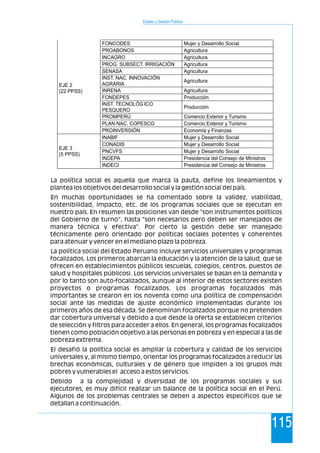 Estado y Gestión Pública
115
La política social es aquella que marca la pauta, define los lineamientos y
plantea los objetivos del desarrollo social y la gestión social del país.
En muchas oportunidades se ha comentado sobre la validez, viabilidad,
sostenibilidad, impacto, etc. de los programas sociales que se ejecutan en
nuestro país. En resumen las posiciones van desde "son instrumentos políticos
del Gobierno de turno", hasta "son necesarios pero deben ser manejados de
manera técnica y efectiva". Por cierto la gestión debe ser manejado
técnicamente pero orientado por políticas sociales potentes y coherentes
para atenuar y vencer en el mediano plazo la pobreza.
La política social del Estado Peruano incluye servicios universales y programas
focalizados. Los primeros abarcan la educación y la atención de la salud, que se
ofrecen en establecimientos públicos (escuelas, colegios, centros, puestos de
salud y hospitales públicos). Los servicios universales se basan en la demanda y
por lo tanto son auto-focalizados, aunque al interior de estos sectores existen
proyectos o programas focalizados. Los programas focalizados más
importantes se crearon en los noventa como una política de compensación
social ante las medidas de ajuste económico implementadas durante los
primeros años de esa década. Se denominan focalizados porque no pretenden
dar cobertura universal y debido a que desde la oferta se establecen criterios
de selección y filtros para acceder a ellos. En general, los programas focalizados
tienen como población objetivo a las personas en pobreza y en especial a las de
pobreza extrema.
El desafió la política social es ampliar la cobertura y calidad de los servicios
universales y, al mismo tiempo, orientar los programas focalizados a reducir las
brechas económicas, culturales y de género que impiden a los grupos más
pobres y vulnerables el acceso a estos servicios.
Debido a la complejidad y diversidad de los programas sociales y sus
ejecutores, es muy difícil realizar un balance de la política social en el Perú.
Algunos de los problemas centrales se deben a aspectos específicos que se
detallan a continuación.
FONCODES Mujer y Desarrollo Social
PROABONOS Agricultura
INCAGRO Agricultura
PROG. SUBSECT. IRRIGACIÓN Agricultura
SENASA Agricultura
INST. NAC. INNOVACIÓN
AGRARIA
Agricultura
INRENA Agricultura
FONDEPES Producción
INST. TECNOLÓG ICO
PESQUERO
Producción
PROMPERÚ Comercio Exterior y Turismo
PLAN NAC. COPESCO Comercio Exterior y Turismo
EJE 2
(22 PPSS)
PROINVERSIÓN Economía y Finanzas
INABIF Mujer y Desarrollo Social
CONADIS Mujer y Desarrollo Social
PNCVFS Mujer y Desarrollo Social
INDEPA Presidencia del Consejo de Ministros
EJE 3
(5 PPSS)
INDECI Presidencia del Consejo de Ministros
 