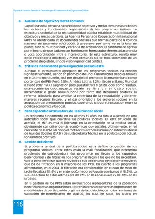 Programa de Formación: Desarrollo de Capacidades para el Fortalecimiento de las Organizaciones Políticas
116
a. Ausencia de objetivo y metas comunes
b. Criterios inadecuados para asignación presupuestal
c. Débil capacidad articuladora de la autoridad social
d. Gestión deficiente
La política social peruana ha carecido de objetivos y metas comunes para todos
los sectores y funcionarios responsables de los programas sociales. La
estructura sectorial de la institucionalidad pública establece multiplicidad de
objetivos y metas parciales. La Agencia Peruana de Cooperación Internacional
(APCI) ha identificado 70 documentos oficiales que forman parte de la Política
Nacional de Desarrollo (APCI 2006). El problema por tanto no es la falta de
planes, sino su multiplicidad y carencia de articulación. El panorama se agrava
por el hecho de que cada sector funciona en forma autoreferenciada con nula
o poca coordinación intra e intersectorial. En esta estructura, resulta muy
difícil responder a objetivos y metas comunes. No se trata solamente de un
problema de gestión, sino de visión y prioridad política.
Aunque el presupuesto agregado de los programas sociales ha crecido
significativamente, siendo en promedio de unos 4 mil millones de soles anuales
en el último quinquenio, está por debajo del promedio latinoamericano como
porcentaje del PBI (Perú: 5.5%, América Latina: 8.2%). Según el Banco Mundial
(Lavado 2007: 15). La asignación presupuestal trata al gasto social como residuo,
una vez cubiertos los otros gastos recién se financia el gasto social.
Incrementar el gasto social supone por tanto dos decisiones políticas: la
reforma tributaria para ampliar la cobertura de la recaudación y obtener
mayores recursos fiscales, y el dar prioridad a los sectores sociales en la
asignación del presupuesto público, superando la pobre articulación entre la
política económica y la social.
Un problema fundamental en los últimos 15 años, ha sido la ausencia de una
autoridad social que coordine las políticas sociales. En esta situación de
acefalía, el MEF asumía el liderazgo en la orientación de la política social,
obviamente con criterios más económicos que sociales. Últimamente, el rol
creciente de la PCM, así como el fortalecimiento de la Comisión Interministerial
de Asuntos Sociales (CIAS) y de su Secretaría Técnica en la política social actual,
son cambios positivos.
El problema central de la política social, es la deficiente gestión de los
programas sociales. Entre estos están la mala focalización, que determina
problemas de sub-cobertura (los programas no llegan a los supuestos
beneficiarios) y de filtración (los programas llegan a los que no los necesitan).
Vale la pena enfatizar que los niveles de sub-coberturas son bastante mayores
que los de filtración en la mayoría de los PPSS. En cuanto a los programas
alimentarios, en el 2004 la filtración era considerable (en el caso del Vaso de
Leche llegaba al 51.4% y en el de los Comedores Populares urbanos al 45.2%). La
sub-cobertura de estos últimos era del 97% en las zonas rurales y del 92% en las
urbanas.
En la gestión de los PPSS están involucrados representares de la población
beneficiaria y sus organizaciones. Existen diversas experiencias importantes de
modalidades de participación orgánica de la población, como las reuniones de
validación de beneficiarios de JUNTOS, los CLAS en salud, las APAFA en
 