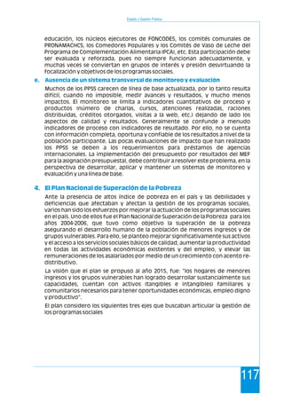 Estado y Gestión Pública
117
educación, los núcleos ejecutores de FONCODES, los comités comunales de
PRONAMACHCS, los Comedores Populares y los Comités de Vaso de Leche del
Programa de Complementación Alimentaria (PCA), etc. Esta participación debe
ser evaluada y reforzada, pues no siempre funcionan adecuadamente, y
muchas veces se conviertan en grupos de interés y presión desvirtuando la
focalización y objetivos de los programas sociales.
Muchos de los PPSS carecen de línea de base actualizada, por lo tanto resulta
difícil, cuando no imposible, medir avances y resultados, y mucho menos
impactos. El monitoreo se limita a indicadores cuantitativos de proceso y
productos (número de charlas, cursos, atenciones realizadas, raciones
distribuidas, créditos otorgados, visitas a la web, etc.) dejando de lado los
aspectos de calidad y resultados. Generalmente se confunde a menudo
indicadores de proceso con indicadores de resultado. Por ello, no se cuenta
con información completa, oportuna y confiable de los resultados a nivel de la
población participante. Las pocas evaluaciones de impacto que han realizado
los PPSS se deben a los requerimientos para préstamos de agencias
internacionales. La implementación del presupuesto por resultados del MEF
para la asignación presupuestal, debe contribuir a resolver este problema, en la
perspectiva de desarrollar, aplicar y mantener un sistemas de monitoreo y
evaluación y una línea de base.
Ante la presencia de altos índice de pobreza en el país y las debilidades y
deficiencias que afectaban y afectan la gestión de los programas sociales,
varios han sido los esfuerzos por mejorar la actuación de los programas sociales
en el país. Uno de ellos fue el Plan Nacional de Superación de la Pobreza para los
años 2004-2006, que tuvo como objetivo la superación de la pobreza
asegurando el desarrollo humano de la población de menores ingresos y de
grupos vulnerables. Para ello, se planteo mejorar significativamente sus activos
y el acceso a los servicios sociales básicos de calidad, aumentar la productividad
en todas las actividades económicas existentes y del empleo, y elevar las
remuneraciones de los asalariados por medio de un crecimiento con acento re-
distributivo.
La visión que el plan se propuso al año 2015, fue: "los hogares de menores
ingresos y los grupos vulnerables han logrado desarrollar sustancialmente sus
capacidades, cuentan con activos (tangibles e intangibles) familiares y
comunitarios necesarios para tener oportunidades económicas, empleo digno
y productivo".
El plan considero los siguientes tres ejes que buscaban articular la gestión de
los programas sociales
e. Ausencia de un sistema transversal de monitoreo y evaluación
4. El Plan Nacional de Superación de la Pobreza
 