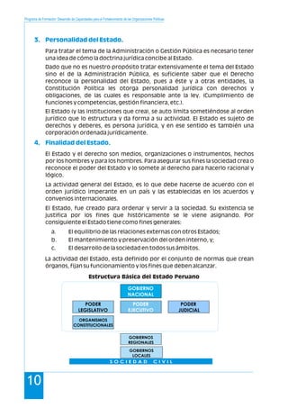 Programa de Formación: Desarrollo de Capacidades para el Fortalecimiento de las Organizaciones Políticas
10
3. Personalidad del Estado.
4. Finalidad del Estado.
Para tratar el tema de la Administración o Gestión Pública es necesario tener
una idea de cómo la doctrina jurídica concibe al Estado.
Dado que no es nuestro propósito tratar extensivamente el tema del Estado
sino el de la Administración Pública, es suficiente saber que el Derecho
reconoce la personalidad del Estado, pues a éste y a otras entidades, la
Constitución Política les otorga personalidad jurídica con derechos y
obligaciones, de las cuales es responsable ante la ley. (Cumplimiento de
funciones y competencias, gestión financiera, etc.).
El Estado (y las instituciones que crea), se auto limita sometiéndose al orden
jurídico que lo estructura y da forma a su actividad. El Estado es sujeto de
derechos y deberes, es persona jurídica, y en ese sentido es también una
corporación ordenada jurídicamente.
El Estado y el derecho son medios, organizaciones o instrumentos, hechos
por los hombres y para los hombres. Para asegurar sus fines la sociedad crea o
reconoce el poder del Estado y lo somete al derecho para hacerlo racional y
lógico.
La actividad general del Estado, es lo que debe hacerse de acuerdo con el
orden jurídico imperante en un país y las establecidas en los acuerdos y
convenios internacionales.
El Estado, fue creado para ordenar y servir a la sociedad. Su existencia se
justifica por los fines que históricamente se le viene asignando. Por
consiguiente el Estado tiene como fines generales:
a. El equilibrio de las relaciones externas con otros Estados;
b. El mantenimiento y preservación del orden interno, y;
c. El desarrollo de la sociedad en todos sus ámbitos.
La actividad del Estado, esta definido por el conjunto de normas que crean
órganos, fijan su funcionamiento y los fines que deben alcanzar.
Estructura Básica del Estado Peruano
GOBIERNOS
REGIONALES
ORGANISMOS
CONSTITUCIONALES
GOBIERNO
NACIONAL
PODER
JUDICIAL
PODER
EJECUTIVO
PODER
LEGISLATIVO
GOBIERNOS
LOCALES
S O C I E D A D C I V I L
 