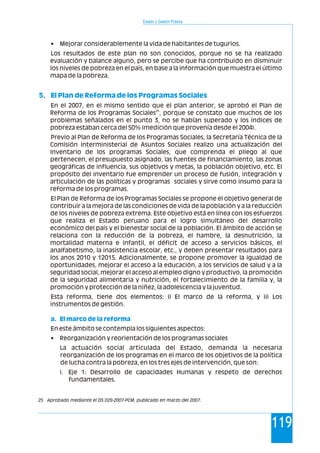 Estado y Gestión Pública
119
•
Los resultados de este plan no son conocidos, porque no se ha realizado
evaluación y balance alguno, pero se percibe que ha contribuido en disminuir
los niveles de pobreza en el país, en base a la información que muestra el último
mapa de la pobreza.
En el 2007, en el mismo sentido que el plan anterior, se aprobó el Plan de
25
Reforma de los Programas Sociales , porque se constato que muchos de los
problemas señalados en el punto 3, no se habían superado y los índices de
pobreza estaban cerca del 50% (medición que provenía desde el 2004).
Previo al Plan de Reforma de los Programas Sociales, la Secretaría Técnica de la
Comisión Interministerial de Asuntos Sociales realizo una actualización del
Inventario de los programas Sociales, que comprenda el pliego al que
pertenecen, el presupuesto asignado, las fuentes de financiamiento, las zonas
geográficas de influencia, sus objetivos y metas, la población objetivo, etc. El
propósito del inventario fue emprender un proceso de fusión, integración y
articulación de las políticas y programas sociales y sirve como insumo para la
reforma de los programas.
El Plan de Reforma de los Programas Sociales se propone el objetivo general de
contribuir a la mejora de las condiciones de vida de la población y a la reducción
de los niveles de pobreza extrema. Este objetivo está en línea con los esfuerzos
que realiza el Estado peruano para el logro simultáneo del desarrollo
económico del país y el bienestar social de la población. El ámbito de acción se
relaciona con la reducción de la pobreza, el hambre, la desnutrición, la
mortalidad materna e infantil, el déficit de acceso a servicios básicos, el
analfabetismo, la inasistencia escolar, etc., y deben presentar resultados para
los anos 2010 y 12015. Adicionalmente, se propone promover la igualdad de
oportunidades, mejorar el acceso a la educación, a los servicios de salud y a la
seguridad social, mejorar el acceso al empleo digno y productivo, la promoción
de la seguridad alimentaria y nutrición, el fortalecimiento de la familia y, la
promoción y protección de la niñez, la adolescencia y la juventud.
Esta reforma, tiene dos elementos: i) El marco de la reforma, y ii) Los
instrumentos de gestión.
En este ámbito se contempla los siguientes aspectos:
• Reorganización y reorientación de los programas sociales
La actuación social articulada del Estado, demanda la necesaria
reorganización de los programas en el marco de los objetivos de la política
de lucha contra la pobreza, en los tres ejes de intervención, que son:
i. Eje 1: Desarrollo de capacidades Humanas y respeto de derechos
fundamentales.
Mejorar considerablemente la vida de habitantes de tugurios.
5. El Plan de Reforma de los Programas Sociales
a. El marco de la reforma
25 Aprobado mediante el DS 029-2007-PCM, publicado en marzo del 2007.
 