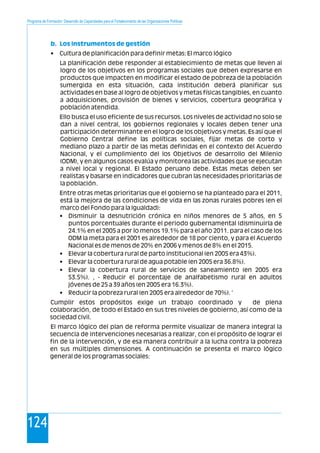 Programa de Formación: Desarrollo de Capacidades para el Fortalecimiento de las Organizaciones Políticas
124
• Cultura de planificación para definir metas: El marco lógico
La planificación debe responder al establecimiento de metas que lleven al
logro de los objetivos en los programas sociales que deben expresarse en
productos que impacten en modificar el estado de pobreza de la población
sumergida en esta situación, cada institución deberá planificar sus
actividades en base al logro de objetivos y metas físicas tangibles, en cuanto
a adquisiciones, provisión de bienes y servicios, cobertura geográfica y
población atendida.
Ello busca el uso eficiente de sus recursos. Los niveles de actividad no solo se
dan a nivel central, los gobiernos regionales y locales deben tener una
participación determinante en el logro de los objetivos y metas. Es así que el
Gobierno Central define las políticas sociales, fijar metas de corto y
mediano plazo a partir de las metas definidas en el contexto del Acuerdo
Nacional, y el cumplimiento del los Objetivos de desarrollo del Milenio
(ODM), y en algunos casos evalúa y monitorea las actividades que se ejecutan
a nivel local y regional. El Estado peruano debe. Estas metas deben ser
realistas y basarse en indicadores que cubran las necesidades prioritarias de
la población.
Entre otras metas prioritarias que el gobierno se ha planteado para el 2011,
está la mejora de las condiciones de vida en las zonas rurales pobres (en el
marco del Fondo para la Igualdad):
• Disminuir la desnutrición crónica en niños menores de 5 años, en 5
puntos porcentuales durante el periodo gubernamental (disminuirla de
24.1% en el 2005 a por lo menos 19.1% para el año 2011. para el caso de los
ODM la meta para el 2001 es alrededor de 18 por ciento, y para el Acuerdo
Nacional es de menos de 20% en 2006 y menos de 8% en el 2015.
• Elevar la cobertura rural de parto institucional (en 2005 era 43%).
• Elevar la cobertura rural de agua potable (en 2005 era 36.8%).
• Elevar la cobertura rural de servicios de saneamiento (en 2005 era
53.5%). , - Reducir el porcentaje de analfabetismo rural en adultos
jóvenes de 25 a 39 años (en 2005 era 16.3%).
• Reducir la pobreza rural (en 2005 era alrededor de 70%). '
Cumplir estos propósitos exige un trabajo coordinado y de plena
colaboración, de todo el Estado en sus tres niveles de gobierno, así como de la
sociedad civil.
El marco lógico del plan de reforma permite visualizar de manera integral la
secuencia de intervenciones necesarias a realizar, con el propósito de lograr el
fin de la intervención, y de esa manera contribuir a la lucha contra la pobreza
en sus múltiples dimensiones. A continuación se presenta el marco lógico
general de los programas sociales:
b. Los Instrumentos de gestión
 