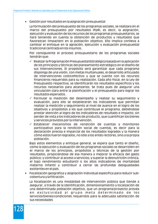 Programa de Formación: Desarrollo de Capacidades para el Fortalecimiento de las Organizaciones Políticas
128
• Gestión por resultados en la asignación presupuestal
La formulación del presupuesto de los programas sociales, se realizara en el
marco del presupuesto por resultados (PpR), es decir, la asignación,
ejecución y evaluación de los recursos de los programas presupuestarios, se
hará teniendo en cuenta la obtención de productos y resultados que
favorezcan (impacten) en la población objetivo. Ello implica conlleva a
cambiar el enfoque en la agnación, ejecución y evaluación presupuestal
tradicional centrada en los insumos.
Por consiguiente el proceso presupuestario de los programas sociales
tendrán que:
Realizar la Programación Presupuestal Estratégica basada en la aplicación
de los principios y técnicas del planeamiento estratégico en el diseño de
sus intervenciones. El propósito será garantizar que cada programa
disponga de una visión, con metas multianuales, el desarrollo articulado
de intervenciones costo/efectivo y que se cuente con los recursos
financieros requeridos para su realización. Cada año fiscal, en la Ley de
Presupuesto respectiva, se identificarán los resultados específicos y los
recursos necesarios para alcanzarlos. Se trata pues de asegurar una
vinculación clara entre la planificación y el presupuesto para lograr los
resultados esperados.
Formular la medición del desempeño y realizar su seguimiento y
evaluación, para ello se establecerán los indicadores que permitan
realizar la medición y seguimiento al nivel de avance en el logro de los
objetivos y propósitos a los que contribuye el programa, debiéndose
prestar atención al logro de los indicadores de resultado e impacto, sin
perder de vista a los indicadores de producto, que cuantifican los bienes
y servicios provistos por la intervención.
Establecer mecanismos de rendición de cuentas y monitoreo
participativo para la rendición social de cuentas, es decir para la
declaración precisa e imparcial de los resultados logrados y la manera
cómo estos fueron logrados, no sólo a los entes rectores, sino a la propia
población.
Bajo estos elementos y enfoque general, se espera que tanto el diseño,
como la ejecución y evaluación de los programas sociales se desarrollen en
el marco de los principios, propósitos y técnicas de la gestión por
resultados, propiciándose de esa manera a mejorar la eficacia del gasto
público; y contribuir al acceso a servicios; y superar la desnutrición crónica,
el bajo rendimiento estudiantil o los altos indicadores de mortalidad
materno infantil y contribuir a cerrar las profundas desigualdades
existentes en el país.
• Focalización geográfica y asignación individual específica para reducir sub-
cobertura y la filtración.
La focalización es una modalidad de intervención pública que tiende a
asegurar, a través de la identificación, dimensionamiento y localización de
una determinada población objetivo, que un programa/proyecto provea
e n e x c l u s i v i d a d a l g r u p o m e t a d e t e r m i n a d o d e l o s
servicios/bienes/condiciones requeridos para la adecuada satisfacción de
sus necesidades
P
P
P
 