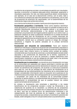 Estado y Gestión Pública
129
La reforma de programas sociales y la estrategia de gestión por resultados,
apuntan a encontrar un balance adecuado entre necesidad, asignación y
resultados esperados. Por ello, las metas específicas deben comprobarse,
por ejemplo, en el caso de la desnutrición crónica, con el peso, talla y
circunferencia craneana de cada niño semestral o anualmente, o en el caso
de programas de extensión de capacidades, con la sostenibilidad de los
sistemas de riego o de cambio de cultivos.
Los criterios de focalización pueden clasificarse de la siguiente manera:
Focalización geográfica o territorial. Tiene como objetivo identificar
áreas geográficas o unidades territoriales según la variable incidencia de la
pobreza (distribución porcentual de hogares pobres y no pobres por
unidad territorial), seleccionándose a los grupos territoriales que
presentan una proporción de hogares pobres superior a un cierto nivel. La
población objetivo es toda la población residente en la unidad territorial
seleccionada. Este tipo de focalización es útil a niveles reducidos de
agregación geográfica que se caracterizan por la relativa homogeneidad de
su población, siendo que su utilización acarrea el riesgo de entregar
beneficios a hogares no pobres ubicados en la unidad territorial
seleccionada.
Focalización por situación de vulnerabilidad. Tiene por objetivo
identificar individuos u hogares en situación de vulnerabilidad, expuestos a
riesgos en sus condiciones de vida tanto desde el punto de vista biológico
como social. Este criterio toma a la familia como unidad de análisis,
considerando que muchas de las carencias y vulnerabilidades sociales están
asociadas a las condiciones de desarrollo de la familia, superando el
enfoque tradicional, en el que las carencias y riesgos específicos eran
identificados mediante el uso de categorías de edad, sexo y las acciones
específicas se orientaban a beneficiarios individuales.
Focalización por la comunidad. Los beneficios de la focalización con base
en la comunidad son asignados por alguna autoridad o comité que está
debidamente habilitado para tomar decisiones en relación con quién debe
recibir los beneficios del programa, de acuerdo a la estructura existente
para este fin. Una de las ventajas de este criterio de focalización es la
probabilidad de que efectivamente los miembros de la comunidad local
tengan considerable información sobre la situación de la pobreza en los
miembros de la comunidad. Otra ventaja podría ser que dicha participación
y "propiedad" por parte de los miembros de la comunidad pueden
aumentar el apoyo político y la sostenibilidad del programa a nivel local y
posiblemente la probabilidad de que se puedan reducir los costos
gubernamentales de la focalización.
En síntesis la focalización esta orientada a identificar a los reales
beneficiarios de los programas sociales y evitar las filtraciones y las
coberturas de quienes no lo necesiten. La reforma de los programas
sociales para que sea exitosa requiere de un sistema de focalización único,
es decir, que sea un sistema único de identificación individual y de
categorización del nivel de pobreza de los hogares, y que todos los
programas sociales, o dependencias que utilizan y transfieren subsidios del
Estado, estén obligado a recurrir a él para seleccionar a sus beneficiarios.
 