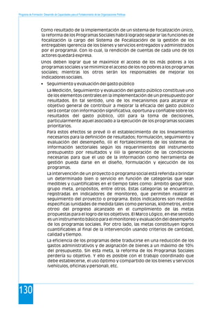 Programa de Formación: Desarrollo de Capacidades para el Fortalecimiento de las Organizaciones Políticas
130
Como resultado de la implementación de un sistema de focalización único,
la reforma de los Programas Sociales habrá logrado separar las funciones de
focalización (a cargo del Sistema de Focalización) de la gestión de los
entregables (gerencia de los bienes y servicios entregados y administrados
por el programa). Con lo cual, la rendición de cuentas de cada uno de los
actores quedará expresa.
Unos deben lograr que se maximice el acceso de los más pobres a los
programas sociales y se minimice el acceso de los no pobres a los programas
sociales; mientras los otros serán los responsables de mejorar los
indicadores sociales.
• Seguimiento y evaluación del gasto público
La Medición, Seguimiento y evaluación del gasto público constituye uno
de los elementos centrales en la implementación de un presupuesto por
resultados. En tal sentido, uno de los mecanismos para alcanzar el
objetivo general de contribuir a mejorar la eficacia del gasto público
será contar con información significativa, oportuna y confiable sobre los
resultados del gasto público, útil para la toma de decisiones,
particularmente aquel asociado a la ejecución de los programas sociales
prioritarios.
Para estos efectos se prevé (i) el establecimiento de los lineamientos
necesarios para la definición de resultados; formulación, seguimiento y
evaluación del desempeño, (ii) el fortalecimiento de los sistemas de
información sectoriales según los requerimientos del instrumento
presupuesto por resultados y (iii) la generación de las condiciones
necesarias para que el uso de la información como herramienta de
gestión pueda darse en el diseño, formulación y ejecución de los
programas.
La intervención de un proyecto o programa social está referida a brindar
un determinado bien o servicio en función de categorías que sean
medibles y cuantificables en el tiempo tales como: ámbito geográfico,
grupo meta, propósitos, entre otros. Estas categorías se encuentran
registradas en indicadores de monitoreo, que permiten realizar el
seguimiento del proyecto o programa. Estos indicadores son medidas
específicas (unidades de medida tales como personas, kilómetros, entre
otros) del progreso alcanzado en el cumplimiento de las metas
propuestas para el logro de los objetivos. El Marco Lógico, en ese sentido
es un instrumento básico para el monitoreo y evaluación del desempeño
de los programas sociales. Por otro lado, las metas constituyen logros
cuantificables al final de la intervención usando criterios de cantidad,
calidad y tiempo.
La eficiencia de los programas debe traducirse en una reducción de los
gastos administrativos y de asignación de bienes a un máximo de 10%
del presupuesto. Sin esta meta, la reforma de los Programas Sociales
perdería su objetivo. Y ello es posible con el trabajo coordinado que
debe establecerse, el uso óptimo y compartido de los bienes y servicios
(vehículos, oficinas y personal), etc.
 