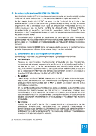 Estado y Gestión Pública
131
6. La estrategia Nacional CRECER (EN CRECER)
a. Dimensiones de la Estrategia Nacional CRECER
La Estrategia Nacional Crecer no es un programa social, es la articulación de los
diversos sectores vinculados a la Lucha Contra la Pobreza y la desnutrición.
26
La Estrategia Nacional CRECER , se crea con la finalidad de articular a las
entidades del Gobierno Nacional y los gobiernos regionales y locales, así como
organismos de la sociedad civil, que se encuentran vinculados directa o
indirectamente en la lucha contra la desnutrición crónica infantil,
especialmente en los niños menores de cinco años, bajo la dirección de la
Presidencia del Consejo de Ministros a través de la Comisión Interministerial de
Asuntos Sociales (CIAS)
Su implementación supone el desarrollo de una gestión por resultados,
planificando y ejecutando una intervención articulada, optimizando recursos y
potenciado los resultados previstos respecto a la reducción de la desnutrición
infantil.
La Estrategia Nacional RECER tiene como propósito asegurar el capital humano
y social de grupos sociales en situación de riesgo y vulnerabilidad.
La estrategia Nacional CRECER comprende las siguientes dimensiones:
• Institucional
Plantea la intervención multisectorial articulada de los ministerios,
programas nacionales, organismos autónomos y entidades regionales y
locales en el marco de la descentralización, combinando esfuerzos y
recursos. Prevé la posibilidad de la participación de Instituciones privadas y
de la cooperación internacional para que desarrollen acciones vinculadas a
la lucha contra la pobreza y la desnutrición infantil.
• De gestión
La Estrategia Nacional CRECER se enmarca en la lógica del Presupuesto por
Resultados, para lo cual se han seleccionado cinco programas estratégicos
presupuestales formulados por el MEF, y están vinculados con la lucha
contra la desnutrición.
En ese sentido el financiamiento de las acciones basado inicialmente en los
presupuestos institucionales de los sectores y programas sociales que
intervienen, y posteriormente, de manera progresiva, sumando los aportes
adicionales de recursos provenientes, tanto público como privado, de ser el
caso se ejecutaran en el marco del presupuesto por resultados y de manera
articulada..
• Operativa
Implica la articulación de la oferta programática y presupuestal de las
entidades involucradas, aprovechando sus propias capacidades y
potencialidades; así como de sus herramientas operativas, conocimientos y
prácticas innovadoras para el diseño y ejecución de políticas vinculadas con
la lucha contra la desnutrición infantil.
26 Aprobado mediante DS No. 055-2007-PCM.
 