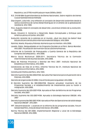 Programa de Formación: Desarrollo de Capacidades para el Fortalecimiento de las Organizaciones Políticas
136
República, Ley 27785 modificada por leyes 28396 y 28422
R.D. 216-98-SBN (Superintendencia de Bienes Nacionales), Sobre registro de bienes
cuya propiedad está acreditada
Díaz Gispert, Lidia Inés. Una reflexión al concepto de desarrollo sostenible desde la
óptica económica de Carlos Rafael Rodríguez en el ámbito de la globalización
neoliberal. Año 1999.
Pico, Augusto Aleán El concepto de desarrollo: una breve síntesis de su evolución.
Año 2006.
Reyes, Giovanni E. Comercio y Desarrollo: Bases Conceptuales y Enfoque para
América Latina y el Caribe. Año 2007
Evolución reciente de la pobreza en el mundo. ¿Qué nos dicen los Datos? Real
Estudio Elcano de Estudios Internacionales Estratégico. Año 2004.
Ramírez, Noelia. Riqueza y Pobreza: Números que no mienten. Año 2008.
Lavado, Pablo. Desigualdades en los Programa Sociales en el Perú. Banco Mundial.
Año 2007. Fiscalización de Inversión Social y Extrema Pobreza.
Informe de la Comisión de Presupuesto y Cuenta General de la República del
Congreso de la República. Año 2008.
Marco Social Multianual 2009-2011. Secretaria Técnica de la Comisión
Interministerial de Asuntos Sociales. Año 2008.
Mapa de Pobreza Provincial y Distrital del Perú 2007. Instituto Nacional de
Estadística e Informática. Año 2009.
Condiciones de Vida en el Perú. Informe Técnico No 01, Instituto Nacional de
Estadística e Informática. Año 2009.
Constitución Política del Perú. Año 1993.
Decreto Supremo No 064-2004-PCM. Aprueba Plan Nacional para la Superación de la
Pobreza. Año 2004.
Decreto de Urgencia No 22-2006. Crea el Fondo para la Igualdad. Año 2006.
El Decreto Supremo No 080-2006-PCM. Dispone actualizar inventario de los
Programas Sociales y el establecimiento de lineamientos para su fusión e
integración. Año 2006.
Decreto Supremo No 029-2007-PCM. Aprueba el Plan de Reforma de los Programas
Sociales. Año 2007.
Decreto Supremo No 055-2007-PCM. Aprueba la Estrategia Nacional CRECER. Año
2007
Decreto Supremo No 080-2007-PCM. Aprueba el Plan de Operaciones de la Estrategia
Nacional CRECER". Año 2007.
PPT. Descentralización y avances en la reforma de los programas sociales. Forum
Solidaridad Perú, Área de Desarrollo Social. Año 2008.
Norma Técnica No 001-2008. Implementación Regional y Local de la Estrategia
Nacional CRECER. Año 2008.
 