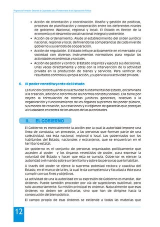 Programa de Formación: Desarrollo de Capacidades para el Fortalecimiento de las Organizaciones Políticas
12
• Acción de orientación y coordinación. Diseño y gestión de políticas,
procesos de planificación y cooperación entre los deferentes niveles
de gobierno (Nacional, regional y local). El Estado es Rector de la
economía y el desarrollo social nacional integral y sostenible.
• Acción de ordenamiento. Alude al establecimiento del orden jurídico
nacional, regional y local, definiendo las competencias de cada nivel de
gobierno y su sentido de cooperación.
• Acción de regulación. El Estado influye activamente en el mercado y la
sociedad con diversos instrumentos normativos para regular las
actividades económicas y sociales.
• Acción de gestión y control. El Estado organiza y ejecuta sus decisiones.
Unas veces directamente y otras con la intervención de la actividad
privada en la producción de bienes y servicios. Para verificar los
resultados controla su propia acción, y supervisa a la actividad privada.
La función constituyente es la actividad fundamental del Estado, encaminada
a la creación, adición o reforma de las normas constitucionales. Ella tiene por
objeto la formulación de normas jurídicas generales, relativas a la
organización y funcionamiento de los órganos supremos del poder público,
sus modos de creación, sus relaciones y el régimen de garantías que protejan
al ciudadano en contra de los abusos de las autoridades.
El Gobierno es esencialmente la acción por la cual la autoridad impone una
línea de conducta, un precepto, a las personas que forman parte de una
colectividad, sea esta nacional, regional o local. Los gobernados son los
habitantes del Estado, nacionales y extranjeros, que se encuentran en el
territorio estatal.
Un gobierno es el conjunto de personas organizados políticamente que
acceden al poder y los órganos revestidos de poder, para expresar la
voluntad del Estado y hacer que esta se cumpla. Gobernar es ejercer la
autoridad o el mando sobre un territorio y sobre las personas que lo habitan.
A través del poder se ejerce la suprema potestad rectora y coactiva del
Estado, en el marco de la ley, la cual le da competencia y facultad a éste para
cumplir con sus fines y objetivos.
La actividad de una la autoridad en su expresión de Gobierno es mandar, dar
órdenes. Puede también proceder por vía de sugestiones (sublimal), pero
solo accesoriamente. Su misión principal es ordenar. Naturalmente que esas
órdenes no deben ser arbitrarias, sino que han de dirigirse hacia la
consecución del bien público.
El campo propio de esas órdenes se extiende a todas las materias que
6. El poder constituyente del Estado
II. EL GOBIERNO
 