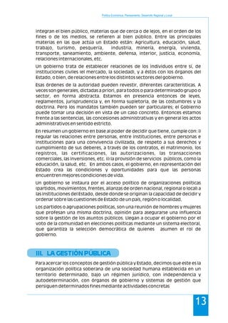 Política Económica, Planeamiento, Desarrollo Regional y Local
13
integran el bien público, materias que de cerca o de lejos, en el orden de los
fines o de los medios, se refieren al bien público. Entre las principales
materias en las que actúa un Estado están: Agricultura, educación, salud,
trabajo, turismo, pesquería, industria, minería, energía, vivienda,
transporte, saneamiento, ambiente, defensa, interior, justicia, economía,
relaciones internacionales, etc.
Un gobierno trata de establecer relaciones de los individuos entre sí, de
instituciones civiles (el mercado, la sociedad), y a éstos con los órganos del
Estado, o bien, de relaciones entre los distintos sectores del gobierno.
Esas órdenes de la autoridad pueden revestir, diferentes características. A
veces son generales, dictadas a priori, para todos o para determinado grupo o
sector, en forma abstracta. Estamos en presencia entonces de leyes,
reglamentos, jurisprudencia y, en forma supletoria, de las costumbres y la
doctrina. Pero los mandatos también pueden ser particulares; el Gobierno
puede tomar una decisión en vista de un caso concreto. Entonces estamos
frente a las sentencias, las concesiones administrativas y en general los actos
administrativos en sentido estricto.
En resumen un gobierno en base al poder de decidir que tiene, cumple con: i)
regular las relaciones entre personas, entre instituciones, entre personas e
instituciones para una convivencia civilizada, de respeto a sus derechos y
cumplimiento de sus deberes, a través de los contratos, el matrimonio, los
registros, las certificaciones, las autorizaciones, las transacciones
comerciales, las inversiones, etc. ii) la provisión de servicios públicos, como la
educación, la salud, etc. En ambos casos, el gobierno, en representación del
Estado crea las condiciones y oportunidades para que las personas
encuentren mejores condiciones de vida.
Un gobierno se instaura por el acceso político de organizaciones políticas
(partidos, movimientos, frentes, alianzas de orden nacional, regional o local) a
las instituciones del Estado, desde donde se originan la capacidad de decidir y
ordenar sobre las cuestiones de Estado de un país, región o localidad.
Los partidos o agrupaciones políticas, son una reunión de hombres y mujeres
que profesan una misma doctrina, opinión para asegurarse una influencia
sobre la gestión de los asuntos públicos. Llegan a ocupar el gobierno por el
voto de la comunidad en elecciones políticas mediante un sistema electoral,
que garantiza la selección democrática de quienes asumen el rol de
gobierno.
Para acercar los conceptos de gestión pública y Estado, decimos que este es la
organización política soberana de una sociedad humana establecida en un
territorio determinado, bajo un régimen jurídico, con independencia y
autodeterminación, con órganos de gobierno y sistemas de gestión que
persiguen determinados fines mediante actividades concretas
III. LA GESTIÓN PÚBLICA
 