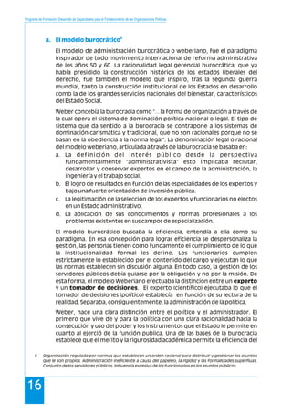 Programa de Formación: Desarrollo de Capacidades para el Fortalecimiento de las Organizaciones Políticas
16
El modelo de administración burocrática o weberiano, fue el paradigma
inspirador de todo movimiento internacional de reforma administrativa
de los años 50 y 60. La racionalidad legal gerencial burocrática, que ya
había presidido la construcción histórica de los estados liberales del
derecho, fue también el modelo que inspiro, tras la segunda guerra
mundial, tanto la construcción institucional de los Estados en desarrollo
como la de los grandes servicios nacionales del bienestar, característicos
del Estado Social.
Weber concebía la burocracia como “…la forma de organización a través de
la cual opera el sistema de dominación política nacional o legal. El tipo de
sistema que da sentido a la burocracia se contrapone a los sistemas de
dominación carismática y tradicional, que no son racionales porque no se
basan en la obediencia a la norma legal”. La denominación legal o racional
del modelo weberiano, articulada a través de la burocracia se basaba en:
a. La definición del interés público desde la perspectiva
fundamentalmente “administrativista” esto implicaba reclutar,
desarrollar y conservar expertos en el campo de la administración, la
ingeniería y el trabajo social.
b. El logro de resultados en función de las especialidades de los expertos y
bajo una fuerte orientación de inversión pública.
c. La legitimación de la selección de los expertos y funcionarios no electos
en un Estado administrativo.
d. La aplicación de sus conocimientos y normas profesionales a los
problemas existentes en sus campos de especialización.
El modelo burocrático buscaba la eficiencia, entendía a ella como su
paradigma. En esa concepción para lograr eficiencia se despersonaliza la
gestión, las personas tienen como fundamento el cumplimiento de lo que
la institucionalidad formal les define. Los funcionarios cumplen
estrictamente lo establecido por el contenido del cargo y ejecutan lo que
las normas establecen sin discusión alguna. En todo caso, la gestión de los
servidores públicos debía guiarse por la obligación y no por la misión. De
esta forma, el modelo Weberiano efectuaba la distinción entre un experto
y un tomador de decisiones. El experto (científico) ejecutaba lo que el
tomador de decisiones (político) establecía en función de su lectura de la
realidad. Separaba, consiguientemente, la administración de la política.
Weber, hace una clara distinción entre el político y el administrador. El
primero que vive de y para la política con una clara racionalidad hacia la
consecución y uso del poder y los instrumentos que el Estado le permite en
cuanto al ejerció de la función publica. Una de las bases de la burocracia
establece que el merito y la rigurosidad académica permite la eficiencia del
6
a. El modelo burocrático
6 Organización regulada por normas que establecen un orden racional para distribuir y gestionar los asuntos
que le son propios. Administración ineficiente a causa del papeleo, la rigidez y las formalidades superfluas.
Conjunto de los servidores públicos. Influencia excesiva de los funcionarios en los asuntos públicos.
 