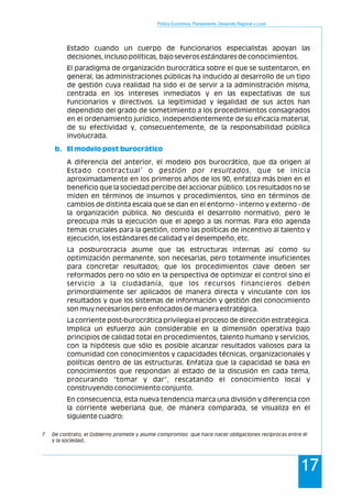 Política Económica, Planeamiento, Desarrollo Regional y Local
17
Estado cuando un cuerpo de funcionarios especialistas apoyan las
decisiones, incluso políticas, bajo severos estándares de conocimientos.
El paradigma de organización burocrática sobre el que se sustentaron, en
general, las administraciones públicas ha inducido al desarrollo de un tipo
de gestión cuya realidad ha sido el de servir a la administración misma,
centrada en los intereses inmediatos y en las expectativas de sus
funcionarios y directivos. La legitimidad y legalidad de sus actos han
dependido del grado de sometimiento a los procedimientos consagrados
en el ordenamiento jurídico, independientemente de su eficacia material,
de su efectividad y, consecuentemente, de la responsabilidad pública
involucrada.
A diferencia del anterior, el modelo pos burocrático, que da origen al
7
Estado contractual o gestión por resultados, que se inicia
aproximadamente en los primeros años de los 90, enfatiza más bien en el
beneficio que la sociedad percibe del accionar público. Los resultados no se
miden en términos de insumos y procedimientos, sino en términos de
cambios de distinta escala que se dan en el entorno - interno y externo - de
la organización pública. No descuida el desarrollo normativo, pero le
preocupa más la ejecución que el apego a las normas. Para ello agenda
temas cruciales para la gestión, como las políticas de incentivo al talento y
ejecución, los estándares de calidad y el desempeño, etc.
La posburocracia asume que las estructuras internas así como su
optimización permanente, son necesarias, pero totalmente insuficientes
para concretar resultados; que los procedimientos clave deben ser
reformados pero no sólo en la perspectiva de optimizar el control sino el
servicio a la ciudadanía, que los recursos financieros deben
primordialmente ser aplicados de manera directa y vinculante con los
resultados y que los sistemas de información y gestión del conocimiento
son muy necesarios pero enfocados de manera estratégica.
La corriente post-burocrática privilegia el proceso de dirección estratégica.
Implica un esfuerzo aún considerable en la dimensión operativa bajo
principios de calidad total en procedimientos, talento humano y servicios,
con la hipótesis que sólo es posible alcanzar resultados valiosos para la
comunidad con conocimientos y capacidades técnicas, organizacionales y
políticas dentro de las estructuras. Enfatiza que la capacidad se basa en
conocimientos que respondan al estado de la discusión en cada tema,
procurando “tomar y dar”, rescatando el conocimiento local y
construyendo conocimiento conjunto.
En consecuencia, esta nueva tendencia marca una división y diferencia con
la corriente weberiana que, de manera comparada, se visualiza en el
siguiente cuadro:
b. El modelo post burocrático
7 De contrato, el Gobierno promete y asume compromiso que hace nacer obligaciones recíprocas entre él
y la sociedad..
 