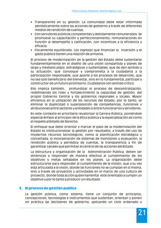 Política Económica, Planeamiento, Desarrollo Regional y Local
21
• Transparente en su gestión. La comunidad debe estar informada
periódicamente sobre las acciones de gobierno a través de diferentes
medios de rendición de cuentas.
• Con servidores públicos competentes y debidamente remunerados. Se
promueve su capacitación y perfeccionamiento, remuneraciones en
función al desempeño y calificación, con incentivos a la eficiencia y
eficacia.
• Fiscalmente equilibrado. Los ingresos que financian la inversión y el
gasto público tienen una relación de armonía.
El proceso de modernización de la gestión del Estado debe sustentarse
fundamentalmente en el diseño de una visión compartida y planes de
largo y mediano plazo, estratégicos y sustentables, que de den sentido a
su actuación, que convoque y comprometa a la ciudadanía a la
participación responsable, que aporte a los procesos de desarrollo, que
no sea solo beneficiario del bienestar, sino en lo fundamental, participe y
constructor de un futuro promisorio. Ciudadanos con sentido crítico
Ello implica también, profundizar el proceso de descentralización,
redefiniendo los roles y fortalecimiento la capacidad de gestión, del
propio Gobierno Central y los gobiernos regionales y locales. Mayor
eficiencia en la utilización de los recursos del Estado, por lo tanto, se
eliminar la duplicidad o superposición de competencias, funciones y
atribuciones entre sectores y entidades o entre funcionarios y servidores.
En este contexto es prioritario revalorizar la Carrera Pública, poniéndole
especial énfasis al principio de la ética pública y la especialización así como
el respeto al Estado de Derecho.
El enfoque que debe orientar y marcar el paso de la modernización del
Estado es institucionalizar la gestión por resultados, a través del uso de
modernos recursos tecnológicos, como la planificación estratégica y
concertada, la incorporación de sistemas de monitoreo y evaluación, la
rendición pública y periódica de cuentas, la transparencia a fin de
garantizar canales que permitan el control de las acciones del Estado.
La estructura y organización de la Administración Pública, deben ser
dinámicas y responder de manera efectiva al cumplimiento de los
objetivos y metas señalados en los planes. La organización debe
estructurarse para responder al cumplimiento de la misión, que a su vez
está articulada a la visión, donde las funciones no se cumplan en si misma,
sino a través de proyectos y actividades en el marco de una cultura de
proyecto, donde toda acción gubernamental este orientado a cumplir un
objetivo y por lo tanto a producir un resultado.
La gestión pública, como sistema, tiene un conjunto de principios,
concepciones, tecnologías e instrumentos que sustentan, orientan y ponen
en práctica las decisiones de gobierno, aplicando un ciclo ordenado y
3. El proceso de gestión publica
 
