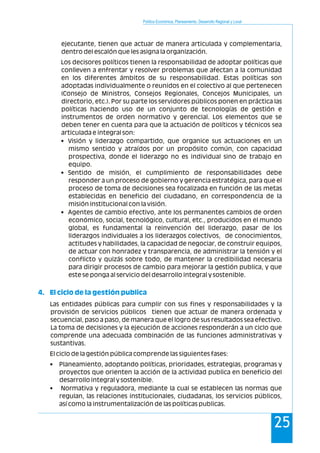 Política Económica, Planeamiento, Desarrollo Regional y Local
25
ejecutante, tienen que actuar de manera articulada y complementaria,
dentro del escalón que les asigna la organización.
Los decisores políticos tienen la responsabilidad de adoptar políticas que
conlleven a enfrentar y resolver problemas que afectan a la comunidad
en los diferentes ámbitos de su responsabilidad. Estas políticas son
adoptadas individualmente o reunidos en el colectivo al que pertenecen
(Consejo de Ministros, Consejos Regionales, Concejos Municipales, un
directorio, etc.). Por su parte los servidores públicos ponen en práctica las
políticas haciendo uso de un conjunto de tecnologías de gestión e
instrumentos de orden normativo y gerencial. Los elementos que se
deben tener en cuenta para que la actuación de políticos y técnicos sea
articulada e integral son:
• Visión y liderazgo compartido, que organice sus actuaciones en un
mismo sentido y atraídos por un propósito común, con capacidad
prospectiva, donde el liderazgo no es individual sino de trabajo en
equipo.
• Sentido de misión, el cumplimiento de responsabilidades debe
responder a un proceso de gobierno y gerencia estratégica, para que el
proceso de toma de decisiones sea focalizada en función de las metas
establecidas en beneficio del ciudadano, en correspondencia de la
misión institucional con la visión.
• Agentes de cambio efectivo, ante los permanentes cambios de orden
económico, social, tecnológico, cultural, etc., producidos en el mundo
global, es fundamental la reinvención del liderazgo, pasar de los
liderazgos individuales a los liderazgos colectivos, de conocimientos,
actitudes y habilidades, la capacidad de negociar, de construir equipos,
de actuar con honradez y transparencia, de administrar la tensión y el
conflicto y quizás sobre todo, de mantener la credibilidad necesaria
para dirigir procesos de cambio para mejorar la gestión publica, y que
este se ponga al servicio del desarrollo integral y sostenible.
Las entidades públicas para cumplir con sus fines y responsabilidades y la
provisión de servicios públicos tienen que actuar de manera ordenada y
secuencial, paso a paso, de manera que el logro de sus resultados sea efectivo.
La toma de decisiones y la ejecución de acciones responderán a un ciclo que
comprende una adecuada combinación de las funciones administrativas y
sustantivas.
El ciclo de la gestión pública comprende las siguientes fases:
• Planeamiento, adoptando políticas, prioridades, estrategias, programas y
proyectos que orienten la acción de la actividad publica en beneficio del
desarrollo integral y sostenible.
• Normativa y reguladora, mediante la cual se establecen las normas que
regulan, las relaciones institucionales, ciudadanas, los servicios públicos,
así como la instrumentalización de las políticas publicas.
4. El ciclo de la gestión publica
 