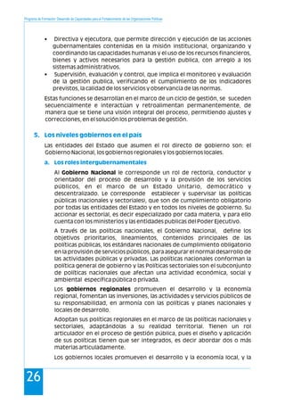 Programa de Formación: Desarrollo de Capacidades para el Fortalecimiento de las Organizaciones Políticas
26
• Directiva y ejecutora, que permite dirección y ejecución de las acciones
gubernamentales contenidas en la misión institucional, organizando y
coordinando las capacidades humanas y el uso de los recursos financieros,
bienes y activos necesarios para la gestión publica, con arreglo a los
sistemas administrativos.
• Supervisión, evaluación y control, que implica el monitoreo y evaluación
de la gestión publica, verificando el cumplimiento de los indicadores
previstos, la calidad de los servicios y observancia de las normas.
Estas funciones se desarrollan en el marco de un ciclo de gestión, se suceden
secuencialmente e interactúan y retroalimentan permanentemente, de
manera que se tiene una visión integral del proceso, permitiendo ajustes y
correcciones, en el solución los problemas de gestión.
Las entidades del Estado que asumen el rol directo de gobierno son: el
Gobierno Nacional, los gobiernos regionales y los gobiernos locales.
Al Gobierno Nacional le corresponde un rol de rectoría, conductor y
orientador del proceso de desarrollo y la provisión de los servicios
públicos, en el marco de un Estado Unitario, democrático y
descentralizado. Le corresponde establecer y supervisar las políticas
públicas (nacionales y sectoriales), que son de cumplimiento obligatorio
por todas las entidades del Estado y en todos los niveles de gobierno. Su
accionar es sectorial, es decir especializado por cada materia, y para ello
cuenta con los ministerios y las entidades publicas del Poder Ejecutivo.
A través de las políticas nacionales, el Gobierno Nacional, define los
objetivos prioritarios, lineamientos, contenidos principales de las
políticas públicas, los estándares nacionales de cumplimiento obligatorio
en la provisión de servicios públicos, para asegurar el normal desarrollo de
las actividades públicas y privadas. Las políticas nacionales conforman la
política general de gobierno y las Políticas sectoriales son el subconjunto
de políticas nacionales que afectan una actividad económica, social y
ambiental específica pública o privada.
Los gobiernos regionales promueven el desarrollo y la economía
regional, fomentan las inversiones, las actividades y servicios públicos de
su responsabilidad, en armonía con las políticas y planes nacionales y
locales de desarrollo.
Adoptan sus políticas regionales en el marco de las políticas nacionales y
sectoriales, adaptándolas a su realidad territorial. Tienen un rol
articulador en el proceso de gestión pública, pues el diseño y aplicación
de sus políticas tienen que ser integrados, es decir abordar dos o más
materias articuladamente.
Los gobiernos locales promueven el desarrollo y la economía local, y la
5. Los niveles gobiernos en el país
a. Los roles intergubernamentales
 