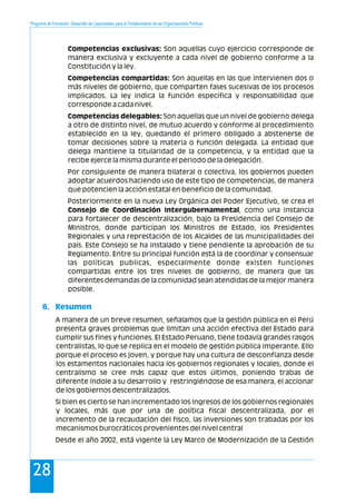 Programa de Formación: Desarrollo de Capacidades para el Fortalecimiento de las Organizaciones Políticas
28
Competencias exclusivas: Son aquellas cuyo ejercicio corresponde de
manera exclusiva y excluyente a cada nivel de gobierno conforme a la
Constitución y la ley.
Competencias compartidas: Son aquellas en las que intervienen dos o
más niveles de gobierno, que comparten fases sucesivas de los procesos
implicados. La ley indica la función específica y responsabilidad que
corresponde a cada nivel.
Competencias delegables: Son aquellas que un nivel de gobierno delega
a otro de distinto nivel, de mutuo acuerdo y conforme al procedimiento
establecido en la ley, quedando el primero obligado a abstenerse de
tomar decisiones sobre la materia o función delegada. La entidad que
delega mantiene la titularidad de la competencia, y la entidad que la
recibe ejerce la misma durante el periodo de la delegación.
Por consiguiente de manera bilateral o colectiva, los gobiernos pueden
adoptar acuerdos haciendo uso de este tipo de competencias, de manera
que potencien la acción estatal en beneficio de la comunidad.
Posteriormente en la nueva Ley Orgánica del Poder Ejecutivo, se crea el
Consejo de Coordinación Intergubernamental, como una instancia
para fortalecer de descentralización, bajo la Presidencia del Consejo de
Ministros, donde participan los Ministros de Estado, los Presidentes
Regionales y una represtación de los Alcaldes de las municipalidades del
país. Este Consejo se ha instalado y tiene pendiente la aprobación de su
Reglamento. Entre su principal función está la de coordinar y consensuar
las políticas publicas, especialmente donde existen funciones
compartidas entre los tres niveles de gobierno, de manera que las
diferentes demandas de la comunidad sean atendidas de la mejor manera
posible.
A manera de un breve resumen, señalamos que la gestión pública en el Perú
presenta graves problemas que limitan una acción efectiva del Estado para
cumplir sus fines y funciones. El Estado Peruano, tiene todavía grandes rasgos
centralistas, lo que se replica en el modelo de gestión pública imperante. Ello
porque el proceso es joven, y porque hay una cultura de desconfianza desde
los estamentos nacionales hacia los gobiernos regionales y locales, donde el
centralismo se cree más capaz que estos últimos, poniendo trabas de
diferente índole a su desarrollo y restringiéndose de esa manera, el accionar
de los gobiernos descentralizados.
Si bien es cierto se han incrementado los ingresos de los gobiernos regionales
y locales, más que por una de política fiscal descentralizada, por el
incremento de la recaudación del fisco, las inversiones son trabadas por los
mecanismos burocráticos provenientes del nivel central
Desde el año 2002, está vigente la Ley Marco de Modernización de la Gestión
6. Resumen
 