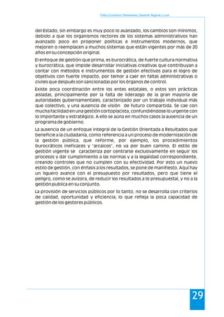 Política Económica, Planeamiento, Desarrollo Regional y Local
29
del Estado, sin embargo es muy poco lo avanzado, los cambios son mínimos,
debido a que los organismos rectores de los sistemas administrativos han
avanzado poco en proponer políticas e instrumentos modernos, que
mejoren o reemplacen a muchos sistemas que están vigentes por más de 20
años en su concepción original.
El enfoque de gestión que prima, es burocrática, de fuerte cultura normativa
y burocrática, que impide desarrollar iniciativas creativas que contribuyan a
contar con métodos e instrumentos de gestión efectivos para el logro de
objetivos con fuerte impacto, por temor a caer en faltas administrativas o
civiles que después son sancionadas por los órganos de control.
Existe poca coordinación entre los entes estatales, o estos son prácticas
aisladas, principalmente por la falta de liderazgo de la gran mayoría de
autoridades gubernamentales, caracterizado por un trabajo individual más
que colectivo, y una ausencia de visión de futuro compartida. Se cae con
mucha facilidad en una gestión cortoplacista, confundiéndose lo urgente con
lo importante y estratégico. A ello se aúna en muchos casos la ausencia de un
programa de gobierno.
La ausencia de un enfoque integral de la Gestión Orientada a Resultados que
beneficie a la ciudadanía, como referencia a un proceso de modernización de
la gestión pública, que reforme, por ejemplo, los procedimientos
burocráticos ineficaces y “arcaicos”, no va por buen camino. El estilo de
gestión vigente se caracteriza por centrarse exclusivamente en seguir los
procesos y dar cumplimiento a las normas y a la legalidad correspondiente,
creando controles que no cumplen con su efectividad. Por esto un nuevo
estilo de gestión, con énfasis a los resultados, se pone de manifiesto. Aquí hay
un liguero avance con el presupuesto por resultados, pero que tiene el
peligro, como se avizora, de reducir los resultados a lo presupuestal, y no a la
gestión publica en su conjunto.
La provisión de servicios públicos por lo tanto, no se desarrolla con criterios
de calidad, oportunidad y eficiencia; lo que refleja la poca capacidad de
gestión de los gestores públicos.
 