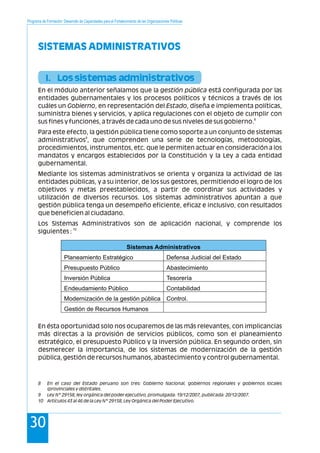 Programa de Formación: Desarrollo de Capacidades para el Fortalecimiento de las Organizaciones Políticas
3030
SISTEMAS ADMINISTRATIVOS
I. Los sistemas administrativos
En el módulo anterior señalamos que la gestión pública está configurada por las
entidades gubernamentales y los procesos políticos y técnicos a través de los
cuáles un Gobierno, en representación del Estado, diseña e implementa políticas,
suministra bienes y servicios, y aplica regulaciones con el objeto de cumplir con
8
sus fines y funciones, a través de cada uno de sus niveles de sus gobierno.
Para este efecto, la gestión pública tiene como soporte a un conjunto de sistemas
9
administrativos , que comprenden una serie de tecnologías, metodologías,
procedimientos, instrumentos, etc. que le permiten actuar en consideración a los
mandatos y encargos establecidos por la Constitución y la Ley a cada entidad
gubernamental.
Mediante los sistemas administrativos se orienta y organiza la actividad de las
entidades públicas, y a su interior, de los sus gestores, permitiendo el logro de los
objetivos y metas preestablecidos, a partir de coordinar sus actividades y
utilización de diversos recursos. Los sistemas administrativos apuntan a que
gestión pública tenga un desempeño eficiente, eficaz e inclusivo, con resultados
que beneficien al ciudadano.
Los Sistemas Administrativos son de aplicación nacional, y comprende los
10
siguientes :
En ésta oportunidad solo nos ocuparemos de las más relevantes, con implicancias
más directas a la provisión de servicios públicos, como son el planeamiento
estratégico, el presupuesto Público y la inversión pública. En segundo orden, sin
desmerecer la importancia, de los sistemas de modernización de la gestión
pública, gestión de recursos humanos, abastecimiento y control gubernamental.
Sistemas Administrativos
Planeamiento Estratégico Defensa Judicial del Estado
Presupuesto Público Abastecimiento
Inversión Pública Tesorería
Endeudamiento Público Contabilidad
Modernización de la gestión pública Control.
Gestión de Recursos Humanos
8 En el caso del Estado peruano son tres: Gobierno Nacional, gobiernos regionales y gobiernos locales
(provinciales y distritales.
9 Ley N° 29158, ley orgánica del poder ejecutivo, promulgada: 19/12/2007, publicada: 20/12/2007.
10 Artículos 43 al 46 de la Ley N° 29158, Ley Orgánica del Poder Ejecutivo.
 