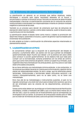 Política Económica, Planeamiento, Desarrollo Regional y Local
31
II. El Sistema de planeamiento Estratégico
1. La planificación en el Perú
La planificación en general, es un proceso que define objetivos, metas,
estrategias y acciones para lograr resultados deseados en el futuro y
encaminados a cambiar la situación actual. Para ello se requiere de determinadas
metodologías y técnicas y la participación conciente de un conjunto de actores
(institucionales e individuales) con responsabilidad o interés en cambiar el estado
negativo o carencias de las cosas.
También es un proceso para decidir de antemano qué tipo de esfuerzos de
planeación debe hacerse, cuándo y cómo debe realizarse, quién lo llevará a cabo,
y qué se busca con los resultados.
La planificación desde el Estado tiene como marco y objeto la promoción del
desarrollo integral, sostenible e inclusivo, a partir de generar oportunidades para
el bienestar de la población.
En este acápite se tratan a continuación los diferentes aspectos relacionados al
planeamiento estatal.
Es conveniente señalar que la situación de la planificación del Estado es
precaria y sumamente débil. Los planes con los que cuentan las entidades
gubernamentales dejan mucho que desear y en la práctica son poco útiles
para conducir la acción gubernamental. Se los elabora más que nada para
cumplir con la normatividad, evitarse problemas con los entes de control,
pero que como instrumentos de gestión, tienen un papel muy limitado, pues
la gestión ésta más orientada por los presupuestos, que muy poco o casi nada
están articulados a los planes.
No se tiene definida una metodología mínima estándar, ni de contenidos, ni
los alcances que deben tenerse en cuenta para la formulación y gestión de los
planes de responsabilidad estatal. Se dice y exige, que los diferentes planes
sectoriales, institucionales y territoriales deben articularse sectorial y de
manera intergubernamental, pero no se sabe como, no se tiene una
metodología.
Pero mas allá de las metodologías e instrumentos ausentes, el país no ha
logrado consensuar una visión de futuro para el desarrollo nacional, que sirva
de eje orientador para las visiones de los departamentos, provincias y
distritos.
Tareas como estas deben ser asumidas por el Centro Nacional de Planificación
Estratégica, creado a mediados del 2008 y que a la fecha tiene menos de un
año de vida, y que no cuenta con el financiamiento que se corresponda a la
envergadura de sus tareas. Su proyecto de presupuesto estaba para el 1009,
por el orden de 18 millones de soles y solo se le aprobó 3 millones de soles.
 