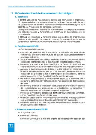 Programa de Formación: Desarrollo de Capacidades para el Fortalecimiento de las Organizaciones Políticas
32
2. El Centro Nacional de Planeamiento Estratégico
a. Definición
b. Funciones del CEPLAN
c. Estructura orgánica del CEPLAN
El Centro Nacional de Planeamiento Estratégico (CEPLAN) es el organismo
técnico especializado que ejerce la función de órgano rector, orientador y
de coordinación del Sistema Nacional de Planeamiento Estratégico. Está
adscrito a la Presidencia del Consejo de Ministros.
Los órganos del Sistema Nacional de Planeamiento Estratégico mantienen
una relación técnica y funcional con el CEPLAN en las materias de su
competencia.
El CEPLAN se estructura y funciona según un modelo de organización
flexible y de gestión horizontal, basado fundamentalmente en la
constitución de comités multidisciplinarios a cargo de coordinadores.
Las funciones del CEPLAN son:
• Conducir el proceso de formulación y difusión de una visión
compartida y concertada de futuro del país en sus diversos sectores y
niveles de gobierno.
• Apoyar al Presidente del Consejo de Ministros en el cumplimiento de la
función de coordinación de la planificación estratégica concertada.
• Formular y actualizar el Plan Estratégico de Desarrollo Nacional, en
coordinación multisectorial, interinstitucional e intergubernamental.
• Asesorar a las Entidades del Estado y a los gobiernos regionales y
orientar a los gobiernos locales en la formulación, el seguimiento y la
evaluación de políticas y planes estratégicos de desarrollos, para su
alineamiento con el Plan Estratégico de Desarrollo Nacional.
• Desarrollar metodologías e instrumentos técnicos y directivas para
asegurar la consistencia y coherencia del Plan Estratégico de Desarrollo
Nacional.
• Promover y orientar la formación y actualización profesional y técnica
de especialistas en planeamiento estratégico, prospectiva y
formulación y evaluación de políticas públicas y planes.
• Presentar al Presidente del Consejo de Ministros y Consejo de Ministros,
el Plan Estratégico de Desarrollo Nacional.
• Orientar y desarrollar las funciones del planeamiento estratégico como
son: La prospectiva, la coordinación y el monitoreo y evaluación.
• Promover sinergias entre las organizaciones de los sectores públicos y
privado y de la sociedad civil.
Está organizado por:
• El Consejo Directivo
El Consejo Directivo es el más alto órgano de deliberación y decisión del
 