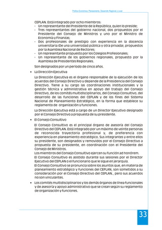 Política Económica, Planeamiento, Desarrollo Regional y Local
33
CEPLAN. Está integrado por ocho miembros:
- Un representante del Presidente de la República, quien lo preside;
- Tres representantes del gobierno nacional, dos propuestos por el
Presidente del Consejo de Ministros y uno por el Ministro de
Economía y Finanzas;
- Dos profesionales de prestigio con experiencia en la docencia
universitaria (De una universidad pública y otra privada), propuestos
por la Asamblea Nacional de Rectores;
- Un representante propuesto por los Colegios Profesionales;
- Un representante de los gobiernos regionales, propuesto por la
Asamblea de Presidentes Regionales.
Son designados por un período de cinco años.
• La Dirección Ejecutiva
La Dirección Ejecutiva es el órgano responsable de la ejecución de los
acuerdos del Consejo Directivo y depende de la Presidencia del Consejo
Directivo. Tiene a su cargo las coordinaciones institucionales y la
gestión técnica y administrativa en apoyo del trabajo del Consejo
Directivo, de los comités multidisciplinarios, del Consejo Consultivo, del
desarrollo de las funciones del CEPLAN y de los fines del Sistema
Nacional de Planeamiento Estratégico, en la forma que establece su
reglamento de organización y funciones.
La Dirección Ejecutiva está a cargo de un Director Ejecutivo designado
por el Consejo Directivo a propuesta de su presidente.
• El Consejo Consultivo
El Consejo Consultivo es el principal órgano de asesoría del Consejo
Directivo del CEPLAN. Está integrado por un máximo de veinte personas
de reconocida trayectoria profesional y, de preferencia con
experiencia en planeamiento estratégico. Sus integrantes y entre ellos
su presidente, son designados y removidos por el Consejo Directivo a
propuesta de su presidente, en coordinación con el Presidente del
Consejo de Ministros.
Los miembros del Consejo Consultivo ejercen su función ad honórem.
El Consejo Consultivo es asistido durante sus sesiones por el Director
Ejecutivo del CEPLAN o el funcionario que le sigue en jerarquía.
El Consejo Consultivo se pronuncia sobre los asuntos que, en materia de
planeamiento estratégico y funciones del CEPLAN, son sometidos a su
consideración por el Consejo Directivo del CEPLAN., pero sus acuerdos
no son vinculantes.
• Los comités multidisciplinarios y los demás órganos de línea funcionales
y de asesoría y apoyo administrativo que se crean según su reglamento
de organización y funciones.
 