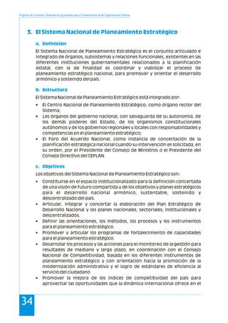 Programa de Formación: Desarrollo de Capacidades para el Fortalecimiento de las Organizaciones Políticas
34
3. El Sistema Nacional de Planeamiento Estratégico
a. Definición
b. Estructura
c. Objetivos
El Sistema Nacional de Planeamiento Estratégico es el conjunto articulado e
integrado de órganos, subsistemas y relaciones funcionales, existentes en las
diferentes instituciones gubernamentales relacionados a la planificación
estatal, con la de finalidad es coordinar y viabilizar el proceso de
planeamiento estratégico nacional, para promover y orientar el desarrollo
armónico y sostenido del país.
El Sistema Nacional de Planeamiento Estratégico está integrado por:
• El Centro Nacional de Planeamiento Estratégico, como órgano rector del
Sistema;
• Los órganos del gobierno nacional, con salvaguarda de su autonomía, de
los demás poderes del Estado, de los organismos constitucionales
autónomos y de los gobiernos regionales y locales con responsabilidades y
competencias en el planeamiento estratégico;
• El Foro del Acuerdo Nacional, como instancia de concertación de la
planificación estratégica nacional cuando su intervención es solicitada, en
su orden, por el Presidente del Consejo de Ministros o el Presidente del
Consejo Directivo del CEPLAN.
Los objetivos del Sistema Nacional de Planeamiento Estratégico son:
• Constituirse en el espacio institucionalizado para la definición concertada
de una visión de futuro compartida y de los objetivos y planes estratégicos
para el desarrollo nacional armónico, sustentable, sostenido y
descentralizado del país.
• Articular, integrar y concertar la elaboración del Plan Estratégico de
Desarrollo Nacional y los planes nacionales, sectoriales, institucionales y
descentralizados.
• Definir las orientaciones, los métodos, los procesos y los instrumentos
para el planeamiento estratégico.
• Promover y articular los programas de fortalecimiento de capacidades
para el planeamiento estratégico.
• Desarrollar los procesos y las acciones para el monitoreo de la gestión para
resultados de mediano y largo plazo, en coordinación con el Consejo
Nacional de Competitividad, basada en los diferentes instrumentos de
planeamiento estratégico y con orientación hacia la promoción de la
modernización administrativa y el logro de estándares de eficiencia al
servicio del ciudadano
• Promover la mejora de los índices de competitividad del país para
aprovechar las oportunidades que la dinámica internacional ofrece en el
 