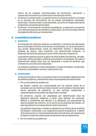 Política Económica, Planeamiento, Desarrollo Regional y Local
35
marco de los tratados internacionales de promoción, asociación y
cooperación económica y comercial convenidos por el Perú.
• Promover la cooperación y acuerdos entre los sectores público y privado
en el proceso de formulación de los planes estratégicos nacionales,
sectoriales, institucionales y subnacionales, así como en la ejecución de los
programas y proyectos priorizados
• Promover la formulación de planes estratégicos, programas y proyectos
con visión prospectiva de mediano y largo plazo, así como el desarrollo de
los aspectos teóricos que los sustentan.
Se entiende por políticas públicas a la decisión o conjunto de decisiones
que se toma para orientar y/o priorizar un propósito, un curso de acción o
una acción determinada, entre las diferentes formas o alternativas
posibles de aplicar, para modificar una determinada situación. La
adopción de políticas públicas es una función clave de un gobierno.
Las políticas públicas buscan superar las dificultades económicas, sociales,
culturales, institucionales y políticas que afectan a la sociedad. Para ello la
intervención estatal tiene que ser sostenible a través de políticas que
orienten el curso de acción adoptado.
Las políticas públicas se instrumentalizan a través de planes, programas,
proyectos, actividades, normas, instituciones, etc.
Aunque en el país no hay un consenso sobre una probable clasificación de
las políticas públicas, presentamos aquí una propuesta de clasificación
• Por su procedencia, pueden ser:
- De Estado, cuando son consensuadas por los actores claves de la
sociedad, son de interés de toda la nación o comunidad y transcienden
varios periodos de gobierno. Le dan sentido, estabilidad y
sostenibilidad a los procesos de desarrollo y cambio.
- De Gobierno, cuando son adoptadas por determinado nivel de
gobierno (Nacional, Regional o Local), para atender las carencias,
déficits o problemas que afectan a la población y/o aprovechas las
oportunidades del entorno, en el marco de las políticas de Estado y el
plan de gobierno correspondiente (oferta electoral).
Las políticas regionales y locales se adoptan en el marco de las políticas
de Estado y nacionales y sus respectivos planes de gobierno, y deben
articularse entre si y las provenientes del nivel nacional, de manera que
se logren niveles de cooperación en beneficio de sus poblaciones.
• Por su incidencia, pueden ser:
4. Las políticas publicas
a. Definición
b. Clasificación
 