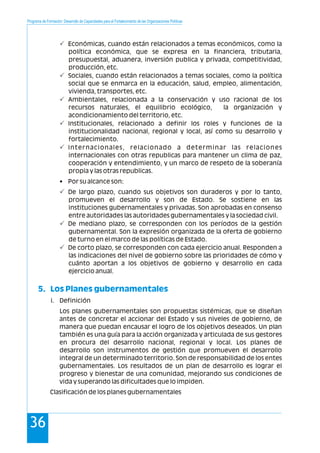 Programa de Formación: Desarrollo de Capacidades para el Fortalecimiento de las Organizaciones Políticas
36
Económicas, cuando están relacionados a temas económicos, como la
política económica, que se expresa en la financiera, tributaria,
presupuestal, aduanera, inversión publica y privada, competitividad,
producción, etc.
Sociales, cuando están relacionados a temas sociales, como la política
social que se enmarca en la educación, salud, empleo, alimentación,
vivienda, transportes, etc.
Ambientales, relacionada a la conservación y uso racional de los
recursos naturales, el equilibrio ecológico, la organización y
acondicionamiento del territorio, etc.
Institucionales, relacionado a definir los roles y funciones de la
institucionalidad nacional, regional y local, así como su desarrollo y
fortalecimiento.
Internacionales, relacionado a determinar las relaciones
internacionales con otras republicas para mantener un clima de paz,
cooperación y entendimiento, y un marco de respeto de la soberanía
propia y las otras republicas.
• Por su alcance son:
De largo plazo, cuando sus objetivos son duraderos y por lo tanto,
promueven el desarrollo y son de Estado. Se sostiene en las
instituciones gubernamentales y privadas. Son aprobadas en consenso
entre autoridades las autoridades gubernamentales y la sociedad civil.
De mediano plazo, se corresponden con los períodos de la gestión
gubernamental. Son la expresión organizada de la oferta de gobierno
de turno en el marco de las políticas de Estado.
De corto plazo, se corresponden con cada ejercicio anual. Responden a
las indicaciones del nivel de gobierno sobre las prioridades de cómo y
cuánto aportan a los objetivos de gobierno y desarrollo en cada
ejercicio anual.
i. Definición
Los planes gubernamentales son propuestas sistémicas, que se diseñan
antes de concretar el accionar del Estado y sus niveles de gobierno, de
manera que puedan encausar el logro de los objetivos deseados. Un plan
también es una guía para la acción organizada y articulada de sus gestores
en procura del desarrollo nacional, regional y local. Los planes de
desarrollo son instrumentos de gestión que promueven el desarrollo
integral de un determinado territorio. Son de responsabilidad de los entes
gubernamentales. Los resultados de un plan de desarrollo es lograr el
progreso y bienestar de una comunidad, mejorando sus condiciones de
vida y superando las dificultades que lo impiden.
Clasificación de los planes gubernamentales
P
P
P
P
P
P
P
P
5. Los Planes gubernamentales
 