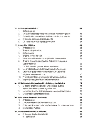 III. Presupuesto Público 44
1 Definición 44
2. Los clasificadores presupuestarios de ingresos y gastos 48
3. El clasificador por fuentes de financiamiento y rubros 53
4. El sistema nacional de presupuesto 54
5. Las fases del proceso presupuestario 54
IV. Inversión Pública 62
1. Antecedentes 62
2. Ámbito de aplicación 63
3. Definiciones 63
4. Órgano rector del SNIP 64
5. Determinación de Sectores y niveles de Gobierno 65
6. Órgano Resolutivo del Sector, Gobierno Regional o
Gobierno Local 66
7. La Oficina de Programación e Inversiones 67
8. Las Unidades Formuladoras y Unidades Ejecutoras 69
9. Empresas que pertenecen a más de un Gobierno
Regional o Gobierno Local 70
10. Procedimientos y procesos de la inversión publica 70
11. Disposiciones y Normas Complementarias 72
V. El Sistema de Modernización de la Gestión Pública 74
1. El diseño organizacional de una entidad publica 74
2. Algunos criterios para la organización 75
3. La modernización de los gobiernos regionales y locales 75
4. El Cuerpo de Gerentes Publicas 79
VI. Gestión de Recursos Humanos 81
1) Antecedentes 81
2) La Autoridad Nacional del Servicio Civil 83
3) El Sistema Administrativo de Gestión de Recursos Humanos 86
4) El Empleado Publico 88
VII. El Sistema de Abastecimiento 91
A. El sistema de abastecimiento 91
1. Definición 91
 