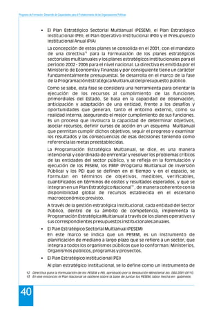 Programa de Formación: Desarrollo de Capacidades para el Fortalecimiento de las Organizaciones Políticas
40
• El Plan Estratégico Sectorial Multianual (PESEM), el Plan Estratégico
Institucional (PEI), el Plan Operativo Institucional (POI) y el Presupuesto
Institucional Anual (PIA)
La concepción de estos planes se consolida en el 2001, con el mandato
12
de una directiva para la formulación de los planes estratégicos
sectoriales multianuales y los planes estratégicos institucionales para el
periodo 2002 - 2006 para el nivel nacional. La directiva es emitida por el
Ministerio de Economía y Finanzas y por consiguiente tiene un carácter
fundamentalmente presupuestal. Se desarrolla en el marco de la fase
de la Programación Estratégica Multianual del presupuesto público.
Como se sabe, esta fase se considera una herramienta para orientar la
ejecución de los recursos al cumplimiento de las funciones
primordiales del Estado. Se basa en la capacidad de observación,
anticipación y adaptación de una entidad, frente a los desafíos y
oportunidades que generan, tanto el entorno externo, como su
realidad interna, asegurando el mejor cumplimiento de sus funciones.
Es un proceso que involucra la capacidad de determinar objetivos,
asociar recursos, definir cursos de acción en un esquema Multianual
que permitan cumplir dichos objetivos, seguir el progreso y examinar
los resultados y las consecuencias de esas decisiones teniendo como
referencia las metas preestablecidas.
La Programación Estratégica Multianual, se dice, es una manera
intencional y coordinada de enfrentar y resolver los problemas críticos
de las entidades del sector público, y se refleja en la formulación y
ejecución de los PESEM, los PMIP (Programa Multianual de Inversión
Pública) y los PEI que se definen en el tiempo y en el espacio, se
formulan en términos de objetivos, medibles, verificables,
cuantificados en términos de costos y resultados esperados, y que se
13
integran en un Plan Estratégico Nacional , de manera coherente con la
disponibilidad global de recursos establecida en el escenario
macroeconómico previsto.
A través de la gestión estratégica institucional, cada entidad del Sector
Público, dentro de su ámbito de competencia, implementa la
Programación Estratégica Multianual a través de los planes operativos y
sus correspondientes presupuestos institucionales anuales.
• El Plan Estratégico Sectorial Multianual (PESEM)
En este marco se indica que un PESEM, es un instrumento de
planificación de mediano a largo plazo que se refiere a un sector, que
integra a todos los organismos públicos que lo conforman: Ministerios,
Organismos públicos, programas y proyectos.
• El Plan Estratégico Institucional (PEI)
Al plan estratégico institucional, se lo define como un instrumento de
12 Directiva para la formulación de los PESEM y PEI, aprobado por la Resolución Ministerial No. 084-2001-EF/10.
13 En ese entonces el Plan Nacional se obtiene sobre la base de juntar los PESEM, labor hecha en gabinete.
 