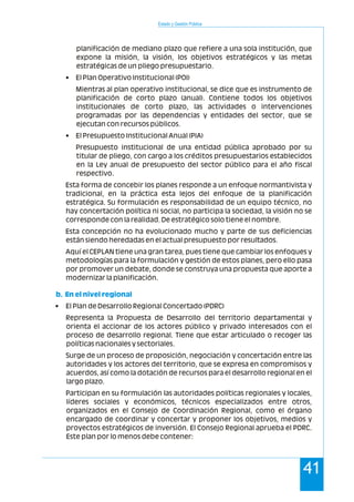 Estado y Gestión Pública
41
planificación de mediano plazo que refiere a una sola institución, que
expone la misión, la visión, los objetivos estratégicos y las metas
estratégicas de un pliego presupuestario.
• El Plan Operativo Institucional (POI)
Mientras al plan operativo institucional, se dice que es instrumento de
planificación de corto plazo (anual). Contiene todos los objetivos
institucionales de corto plazo, las actividades o intervenciones
programadas por las dependencias y entidades del sector, que se
ejecutan con recursos públicos.
• El Presupuesto Institucional Anual (PIA)
Presupuesto institucional de una entidad pública aprobado por su
titular de pliego, con cargo a los créditos presupuestarios establecidos
en la Ley anual de presupuesto del sector público para el año fiscal
respectivo.
Esta forma de concebir los planes responde a un enfoque normantivista y
tradicional, en la práctica esta lejos del enfoque de la planificación
estratégica. Su formulación es responsabilidad de un equipo técnico, no
hay concertación política ni social, no participa la sociedad, la visión no se
corresponde con la realidad. De estratégico solo tiene el nombre.
Esta concepción no ha evolucionado mucho y parte de sus deficiencias
están siendo heredadas en el actual presupuesto por resultados.
Aquí el CEPLAN tiene una gran tarea, pues tiene que cambiar los enfoques y
metodologías para la formulación y gestión de estos planes, pero ello pasa
por promover un debate, donde se construya una propuesta que aporte a
modernizar la planificación.
• El Plan de Desarrollo Regional Concertado (PDRC)
Representa la Propuesta de Desarrollo del territorio departamental y
orienta el accionar de los actores público y privado interesados con el
proceso de desarrollo regional. Tiene que estar articulado o recoger las
políticas nacionales y sectoriales.
Surge de un proceso de proposición, negociación y concertación entre las
autoridades y los actores del territorio, que se expresa en compromisos y
acuerdos, así como la dotación de recursos para el desarrollo regional en el
largo plazo.
Participan en su formulación las autoridades políticas regionales y locales,
líderes sociales y económicos, técnicos especializados entre otros,
organizados en el Consejo de Coordinación Regional, como el órgano
encargado de coordinar y concertar y proponer los objetivos, medios y
proyectos estratégicos de inversión. El Consejo Regional aprueba el PDRC.
Este plan por lo menos debe contener:
b. En el nivel regional
 