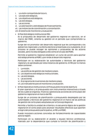 Programa de Formación: Desarrollo de Capacidades para el Fortalecimiento de las Organizaciones Políticas
42
i. La visión compartida de futuro.
ii. Los ejes estratégicos.
iii. Los objetivos estratégicos.
iv. Las estrategias.
v. Las acciones.
vi. La valorización y estrategias de financiamiento.
vii. Las instancias de coordinación y concertación.
viii. El sistema de monitoreo y evaluación
• El Plan Estratégico Institucional (PEI)
Es la propuesta de desarrollo del gobierno regional en ejercicio, en el
marco del PDRC, orienta su gestión en el periodo que compromete su
gobierno.
Surge del rol promotor del desarrollo regional que les corresponde a los
gobiernos regionales y la oferta electoral presentada a la ciudadanía. En el
proceso se puede recoger las opiniones y propuestas de los actores
sociales, pero no esta obligado a ello como en el caso del PDRC.
Permite al gobierno regional establecer un curso de acción para aportar
estratégicamente al PDRC y por ende al desarrollo regional.
Participan en su elaboración las autoridades y técnicos del gobierno
regional y es aprobado por esta instancia de gobierno. El PEI por lo menos
debe contener:
i. La misión.
ii. Las políticas de gestión de mediano plazo.
iii. Los objetivos estratégicos institucionales.
iv. Las estrategias.
v. Las acciones.
vi. El programa de inversiones de mediano plazo.
vii.Los indicadores para el monitoreo y evaluación.
• El Plan Operativo Institucional y el Presupuesto Inicial de Apertura
El plan operativo y el presupuesto son instrumentos interactivos a través
de los cuales se organiza, financia y gestiona las acciones de corto plazo del
gobierno regional en el marco del PEI.
Surge de un proceso de planificación y presupuesto desplegado por las
autoridades y técnicos del gobierno regional en el marco de las políticas
de gestión de corto plazo adoptadas por el Concejo Regional.
Permite y facilita la unidad de criterios y la secuencia lógica de la gestión
regional en el corto plazo para alcanzar resultados efectivos que aporten
al logro del presupuesto participativo, el PEI y el PDRC.
Puede incorpora acciones concretas de fortalecimiento de capacidades
para la región.
Participan en su elaboración el alcalde y equipo técnico profesional,
liderado por la dependencia que cumpla la función de planificación y
 