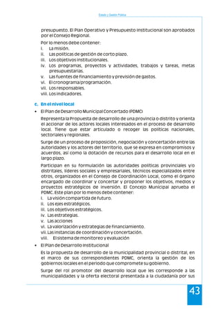 Estado y Gestión Pública
43
presupuesto. El Plan Operativo y Presupuesto Institucional son aprobados
por el Consejo Regional.
Por lo menos debe contener:
i. La misión.
ii. Las políticas de gestión de corto plazo.
iii. Los objetivos institucionales.
iv. Los programas, proyectos y actividades, trabajos y tareas, metas
presupuestarias.
v. Las fuentes de financiamiento y previsión de gastos.
vi. El cronograma/programación.
vii. Los responsables.
viii. Los indicadores.
• El Plan de Desarrollo Municipal Concertado (PDMC)
Representa la Propuesta de desarrollo de una provincia o distrito y orienta
el accionar de los actores locales interesados en el proceso de desarrollo
local. Tiene que estar articulado o recoger las políticas nacionales,
sectoriales y regionales.
Surge de un proceso de proposición, negociación y concertación entre las
autoridades y los actores del territorio, que se expresa en compromisos y
acuerdos, así como la dotación de recursos para el desarrollo local en el
largo plazo.
Participan en su formulación las autoridades políticas provinciales y/o
distritales, líderes sociales y empresariales, técnicos especializados entre
otros, organizados en el Consejo de Coordinación Local, como el órgano
encargado de coordinar y concertar y proponer los objetivos, medios y
proyectos estratégicos de inversión. El Concejo Municipal aprueba el
PDMC. Este plan por lo menos debe contener:
i. La visión compartida de futuro.
ii. Los ejes estratégicos.
iii. Los objetivos estratégicos.
iv. Las estrategias.
v. Las acciones
vi. La valorización y estrategias de financiamiento.
vii.Las instancias de coordinación y concertación.
viii. El sistema de monitoreo y evaluación
• El Plan de Desarrollo Institucional
Es la propuesta de desarrollo de la municipalidad provincial o distrital, en
el marco de sus correspondientes PDMC, orienta la gestión de los
gobiernos locales en el periodo que compromete su gobierno.
Surge del rol promotor del desarrollo local que les corresponde a las
municipalidades y la oferta electoral presentada a la ciudadanía por sus
c. En el nivel local
 
