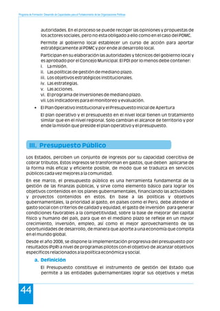 Programa de Formación: Desarrollo de Capacidades para el Fortalecimiento de las Organizaciones Políticas
44
autoridades. En el proceso se puede recoger las opiniones y propuestas de
los actores sociales, pero no esta obligado a ello como en el caso del PDMC.
Permite al gobierno local establecer un curso de acción para aportar
estratégicamente al PDMC y por ende al desarrollo local.
Participan en su elaboración las autoridades y técnicos del gobierno local y
es aprobado por el Concejo Municipal. El PDI por lo menos debe contener:
i. La misión.
ii. Las políticas de gestión de mediano plazo.
iii. Los objetivos estratégicos institucionales.
iv. Las estrategias.
v. Las acciones.
vi. El programa de inversiones de mediano plazo.
vii.Los indicadores para el monitoreo y evaluación.
• El Plan Operativo Institucional y el Presupuesto Inicial de Apertura
El plan operativo y el presupuesto en el nivel local tienen un tratamiento
similar que en el nivel regional. Solo cambian el alcance de territorio y por
ende la misión que preside el plan operativo y el presupuesto.
Los Estados, perciben un conjunto de ingresos por su capacidad coercitiva de
cobrar tributos. Estos ingresos se transforman en gastos, que deben aplicarse de
la forma más eficaz y eficiente posible, de modo que se traduzca en servicios
públicos cada vez mejores a la comunidad.
En ese marco, el presupuesto público es una herramienta fundamental de la
gestión de las finanzas públicas, y sirve como elemento básico para lograr los
objetivos contenidos en los planes gubernamentales, financiando las actividades
y proyectos contenidos en estos. En base a las políticas y objetivos
gubernamentales, la prioridad al gasto, en países como el Perú, debe atender el
gasto social con criterios de calidad y equidad, el gasto de inversión para generar
condiciones favorables a la competitividad, sobre la base de mejorar del capital
físico y humano del país, para que en el mediano plazo se refleje en un mayor
crecimiento, inversión, empleo, así como el mejor aprovechamiento de las
oportunidades de desarrollo, de manera que aporte a una economía que compita
en el mundo global.
Desde el año 2008, se dispone la implementación progresiva del presupuesto por
resultados (PpR) a nivel de programas pilotos con el objetivo de alcanzar objetivos
específicos relacionados a la política económica y social.
El Presupuesto constituye el instrumento de gestión del Estado que
permite a las entidades gubernamentales lograr sus objetivos y metas
III. Presupuesto Público
a. Definición
 