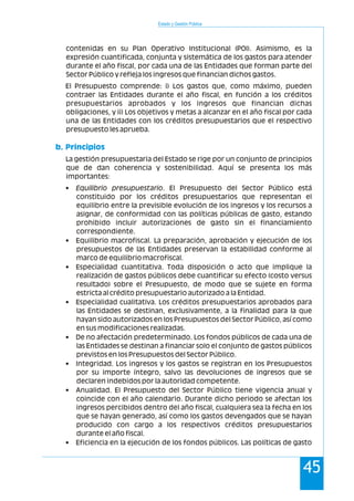 Estado y Gestión Pública
45
contenidas en su Plan Operativo Institucional (POI). Asimismo, es la
expresión cuantificada, conjunta y sistemática de los gastos para atender
durante el año fiscal, por cada una de las Entidades que forman parte del
Sector Público y refleja los ingresos que financian dichos gastos.
El Presupuesto comprende: i) Los gastos que, como máximo, pueden
contraer las Entidades durante el año fiscal, en función a los créditos
presupuestarios aprobados y los ingresos que financian dichas
obligaciones, y ii) Los objetivos y metas a alcanzar en el año fiscal por cada
una de las Entidades con los créditos presupuestarios que el respectivo
presupuesto les aprueba.
La gestión presupuestaria del Estado se rige por un conjunto de principios
que de dan coherencia y sostenibilidad. Aquí se presenta los más
importantes:
• Equilibrio presupuestario. El Presupuesto del Sector Público está
constituido por los créditos presupuestarios que representan el
equilibrio entre la previsible evolución de los ingresos y los recursos a
asignar, de conformidad con las políticas públicas de gasto, estando
prohibido incluir autorizaciones de gasto sin el financiamiento
correspondiente.
• Equilibrio macrofiscal. La preparación, aprobación y ejecución de los
presupuestos de las Entidades preservan la estabilidad conforme al
marco de equilibrio macrofiscal.
• Especialidad cuantitativa. Toda disposición o acto que implique la
realización de gastos públicos debe cuantificar su efecto (costo versus
resultado) sobre el Presupuesto, de modo que se sujete en forma
estricta al crédito presupuestario autorizado a la Entidad.
• Especialidad cualitativa. Los créditos presupuestarios aprobados para
las Entidades se destinan, exclusivamente, a la finalidad para la que
hayan sido autorizados en los Presupuestos del Sector Público, así como
en sus modificaciones realizadas.
• De no afectación predeterminado. Los fondos públicos de cada una de
las Entidades se destinan a financiar solo el conjunto de gastos públicos
previstos en los Presupuestos del Sector Público.
• Integridad. Los ingresos y los gastos se registran en los Presupuestos
por su importe íntegro, salvo las devoluciones de ingresos que se
declaren indebidos por la autoridad competente.
• Anualidad. El Presupuesto del Sector Público tiene vigencia anual y
coincide con el año calendario. Durante dicho periodo se afectan los
ingresos percibidos dentro del año fiscal, cualquiera sea la fecha en los
que se hayan generado, así como los gastos devengados que se hayan
producido con cargo a los respectivos créditos presupuestarios
durante el año fiscal.
• Eficiencia en la ejecución de los fondos públicos. Las políticas de gasto
b. Principios
 