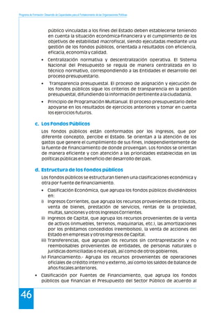 Programa de Formación: Desarrollo de Capacidades para el Fortalecimiento de las Organizaciones Políticas
46
público vinculadas a los fines del Estado deben establecerse teniendo
en cuenta la situación económica-financiera y el cumplimiento de los
objetivos de estabilidad macrofiscal, siendo ejecutadas mediante una
gestión de los fondos públicos, orientada a resultados con eficiencia,
eficacia, economía y calidad.
• Centralización normativa y descentralización operativa. El Sistema
Nacional del Presupuesto se regula de manera centralizada en lo
técnico normativo, correspondiendo a las Entidades el desarrollo del
proceso presupuestario.
• Transparencia presupuestal. El proceso de asignación y ejecución de
los fondos públicos sigue los criterios de transparencia en la gestión
presupuestal, difundiendo la información pertinente a la ciudadanía.
• Principio de Programación Multianual. El proceso presupuestario debe
apoyarse en los resultados de ejercicios anteriores y tomar en cuenta
los ejercicios futuros.
Los fondos públicos están conformados por los ingresos, que por
diferente concepto, percibe el Estado. Se orientan a la atención de los
gastos que genere el cumplimiento de sus fines, independientemente de
la fuente de financiamiento de donde provengan. Los fondos se orientan
de manera eficiente y con atención a las prioridades establecidas en las
políticas públicas en beneficio del desarrollo del país.
Los fondos públicos se estructuran tienen una clasificaciones económica y
otra por fuente de financiamiento.
• Clasificación Económica, que agrupa los fondos públicos dividiéndolos
en:
i) Ingresos Corrientes, que agrupa los recursos provenientes de tributos,
venta de bienes, prestación de servicios, rentas de la propiedad,
multas, sanciones y otros Ingresos Corrientes.
ii) Ingresos de Capital, que agrupa los recursos provenientes de la venta
de activos (inmuebles, terrenos, maquinarias, etc.), las amortizaciones
por los préstamos concedidos (reembolsos), la venta de acciones del
Estado en empresas y otros Ingresos de Capital.
iii) Transferencias, que agrupan los recursos sin contraprestación y no
reembolsables provenientes de entidades, de personas naturales o
jurídicas domiciliadas o no el país, así como de otros gobiernos.
iv) Financiamiento.- Agrupa los recursos provenientes de operaciones
oficiales de crédito interno y externo, así como los saldos de balance de
años fiscales anteriores.
• Clasificación por Fuentes de Financiamiento, que agrupa los fondos
públicos que financian el Presupuesto del Sector Público de acuerdo al
c. Los Fondos Públicos
d. Estructura de los fondos públicos
 