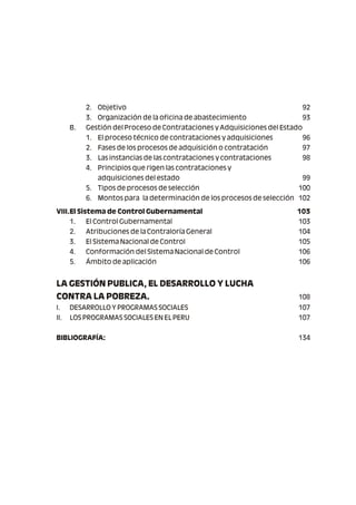 2. Objetivo 92
3. Organización de la oficina de abastecimiento 93
B. Gestión del Proceso de Contrataciones y Adquisiciones del Estado
1. El proceso técnico de contrataciones y adquisiciones 96
2. Fases de los procesos de adquisición o contratación 97
3. Las instancias de las contrataciones y contrataciones 98
4. Principios que rigen las contrataciones y
adquisiciones del estado 99
5. Tipos de procesos de selección 100
6. Montos para la determinación de los procesos de selección 102
VIII.El Sistema de Control Gubernamental 103
1. El Control Gubernamental 103
2. Atribuciones de la Contraloría General 104
3. El Sistema Nacional de Control 105
4. Conformación del Sistema Nacional de Control 106
5. Ámbito de aplicación 106
LA GESTIÓN PUBLICA, EL DESARROLLO Y LUCHA
CONTRA LA POBREZA. 108
I. DESARROLLO Y PROGRAMAS SOCIALES 107
II. LOS PROGRAMAS SOCIALES EN EL PERU 107
BIBLIOGRAFÍA: 134
 