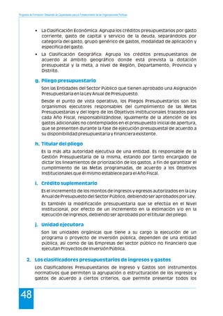 Programa de Formación: Desarrollo de Capacidades para el Fortalecimiento de las Organizaciones Políticas
48
• La Clasificación Económica: Agrupa los créditos presupuestarios por gasto
corriente, gasto de capital y servicio de la deuda, separándolos por
categoría del gasto, grupo genérico de gastos, modalidad de aplicación y
específica del gasto.
• La Clasificación Geográfica: Agrupa los créditos presupuestarios de
acuerdo al ámbito geográfico donde está prevista la dotación
presupuestal y la meta, a nivel de Región, Departamento, Provincia y
Distrito.
Son las Entidades del Sector Público que tienen aprobado una Asignación
Presupuestaria en la Ley Anual de Presupuesto.
Desde el punto de vista operativo, los Pliegos Presupuestarios son los
organismos ejecutores responsables del cumplimiento de las Metas
Presupuestarias y del logro de los Objetivos Institucionales trazados para
cada Año Fiscal, responsabilizándose, igualmente de la atención de los
gastos adicionales no contemplados en el presupuesto inicial de apertura,
que se presenten durante la fase de ejecución presupuestal de acuerdo a
su disponibilidad presupuestaria y financiera existente.
Es la más alta autoridad ejecutiva de una entidad. Es responsable de la
Gestión Presupuestaria de la misma, estando por tanto encargado de
dictar los lineamientos de priorización de los gastos, a fin de garantizar el
cumplimiento de las Metas programadas, de acuerdo a los Objetivos
Institucionales que él mismo establece para el Año Fiscal.
Es el incremento de los montos de ingresos y egresos autorizados en la Ley
Anual de Presupuesto del Sector Público, debiendo ser aprobados por Ley.
Es también la modificación presupuestaria que se efectúa en el Nivel
Institucional, por efecto de un incremento en la estimación y/o en la
ejecución de ingresos, debiendo ser aprobado por el titular del pliego.
Son las unidades orgánicas que tiene a su cargo la ejecución de un
programa o proyecto de inversión pública, dependen de una entidad
pública, así como de las Empresas del sector público no financiero que
ejecutan Proyectos de Inversión Pública.
Los Clasificadores Presupuestarios de Ingreso y Gastos son instrumentos
normativos que permiten la agrupación o estructuración de los ingresos y
gastos de acuerdo a ciertos criterios, que permite presentar todos los
g. Pliego presupuestario
h. Titular del pliego
i. Crédito suplementario
j. Unidad ejecutora
2. Los clasificadores presupuestarios de ingresos y gastos
 