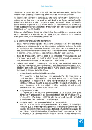 Estado y Gestión Pública
49
aspectos posibles de las transacciones gubernamentales, generando
información que se ajusta a los requerimientos de análisis y evaluación.
La clasificación económica del presupuesto tiene por objetivo determinar el
origen de los ingresos y los motivos del destino de éstos. La clasificación
económica considera como ingresos presupuestarios toda transacción
gubernamental que implica la utilización de un medio de financiamiento y
como gastos presupuestarios toda transacción que implica una aplicación
financiera o un uso de fondos.
Existe un clasificador único para identificar las partidas del Ingresos y los
Gastos, denominado Tipo de Transacción y que está dividido en: i) Ingresos
Presupuestarios, Y ii) Gastos Presupuestarios
a. El clasificador presupuestal de ingresos
Es una herramienta de gestión financiera, utilizadas en las diversas etapas
del proceso presupuestario de las entidades del sector público. Consiste
en un conjunto de cuentas de ingresos, ordenadas y agrupadas de acuerdo
con la naturaleza del bien o servicio que se esté prestando o entregando o
la operación financiera que se esté efectuando. Son los siguientes:
- Tipo de Transacción. Corresponde a los Ingresos Presupuestarios que
corresponden a todo los fondos públicos que financian el presupuesto,
que incluye la venta de activos e incremento de pasivos.
- Genérica del Ingreso. Es el mayor nivel de agregación que identifica el
conjunto homogéneo, claro y ordenado de los recursos que se recaudan,
captan u obtienen. Está comprendido por nueve (9) genéricas del ingreso,
los cuales se detallan a continuación:
• Impuestos y Contribuciones Obligatorias
Corresponden a los ingresos por recaudación de impuestos y
contribuciones obligatorias. Los impuestos son transferencias
obligatorias al gobierno y cuyo cumplimiento no origina una
contraprestación directa al contribuyente. (Ejemplo: impuesto a la
renta, impuesto a la propiedad, predial, alcabala, al patrimonio
vehicular, impuesto general a las ventas, etc.).
• Obligaciones Sociales
Corresponden a los recursos provenientes de las aportaciones para
pensiones y prestaciones de salud realizadas por los empleadores y
empleados. (Ejemplo: Sistema de seguridad social, aportes
previsionales, descuento para pensiones, etc.).
• Venta de Bienes y Servicios y Derechos Administrativos
Son los recursos financieros provenientes de la venta de bienes y/o
servicios que la entidad pública produce, independientemente de su
función de administración, procurando la cobertura individualizada de
sus costos. Incluye los derechos administrativos o tasas que se cobran
por la prestación de un servicio individualizado de carácter obligatorio
 