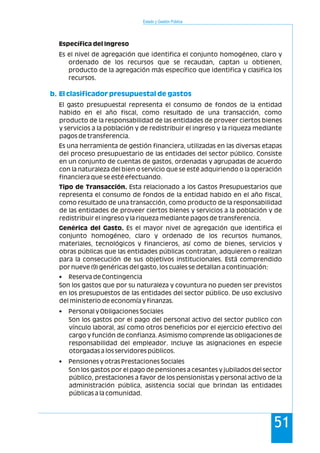Estado y Gestión Pública
51
Específica del Ingreso
Es el nivel de agregación que identifica el conjunto homogéneo, claro y
ordenado de los recursos que se recaudan, captan u obtienen,
producto de la agregación más específico que identifica y clasifica los
recursos.
El gasto presupuestal representa el consumo de fondos de la entidad
habido en el año fiscal, como resultado de una transacción, como
producto de la responsabilidad de las entidades de proveer ciertos bienes
y servicios a la población y de redistribuir el ingreso y la riqueza mediante
pagos de transferencia.
Es una herramienta de gestión financiera, utilizadas en las diversas etapas
del proceso presupuestario de las entidades del sector público. Consiste
en un conjunto de cuentas de gastos, ordenadas y agrupadas de acuerdo
con la naturaleza del bien o servicio que se esté adquiriendo o la operación
financiera que se esté efectuando.
Tipo de Transacción. Esta relacionado a los Gastos Presupuestarios que
representa el consumo de fondos de la entidad habido en el año fiscal,
como resultado de una transacción, como producto de la responsabilidad
de las entidades de proveer ciertos bienes y servicios a la población y de
redistribuir el ingreso y la riqueza mediante pagos de transferencia.
Genérica del Gasto. Es el mayor nivel de agregación que identifica el
conjunto homogéneo, claro y ordenado de los recursos humanos,
materiales, tecnológicos y financieros, así como de bienes, servicios y
obras públicas que las entidades públicas contratan, adquieren o realizan
para la consecución de sus objetivos institucionales. Está comprendido
por nueve (9) genéricas del gasto, los cuales se detallan a continuación:
• Reserva de Contingencia
Son los gastos que por su naturaleza y coyuntura no pueden ser previstos
en los presupuestos de las entidades del sector público. De uso exclusivo
del ministerio de economía y finanzas.
• Personal y Obligaciones Sociales
Son los gastos por el pago del personal activo del sector publico con
vínculo laboral, así como otros beneficios por el ejercicio efectivo del
cargo y función de confianza. Asimismo comprende las obligaciones de
responsabilidad del empleador. Incluye las asignaciones en especie
otorgadas a los servidores públicos.
• Pensiones y otras Prestaciones Sociales
Son los gastos por el pago de pensiones a cesantes y jubilados del sector
público, prestaciones a favor de los pensionistas y personal activo de la
administración pública, asistencia social que brindan las entidades
públicas a la comunidad.
b. El clasificador presupuestal de gastos
 