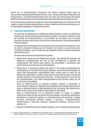 Marco de la Administración Financiera del Sector Público. Estas fases se
encuentran reguladas genéricamente por la Ley General del Sistema Nacional de
Presupuesto y complementariamente por las Leyes de Presupuesto del Sector
Público y las Directivas que emita la Dirección Nacional del Presupuesto Público.
El proceso presupuestario se sujeta al criterio de estabilidad, concordante con las
reglas y metas fiscales establecidas en el Marco Macroeconómico Multianual y la
Ley de Responsabilidad y Transparencia Fiscal.
En esta fase se establecen los Objetivos Institucionales a lograr, se estima los
Ingresos por todo concepto que se esperan captar, recaudar u obtener a nivel
de Fuentes de Financiamiento y la previsión de los Gastos que se prevé
atender durante el Año Fiscal, teniendo en consideración las probables Metas
Presupuestales.
Compatibilizar la Asignación Presupuestal Total de los Recursos Públicos, que
se estime contará el Pliego para la Previsión de Gastos y la atención de la
cantidad de Metas, para el logro de los Objetivos Institucionales aprobados
14
para el Año Fiscal.
En esta fase se realizan las siguientes acciones:
• Determinar escala de prioridades del pliego, que permitirá priorizar los
objetivos institucionales del año al que corresponde la gestión del
presupuesto. Ello servirá para definir las actividades y proyectos que
permitirán la provisión de servicios públicos.
• Determinar la demanda global del gasto y las metas presupuestarias,
compatibles con los objetivos institucionales y las funciones del pliego, así
como del presupuesto participativo (Este ultimo para el caso de los
gobiernos regionales y locales). Este ejercicio permite conocer cuanto de
fondos públicos se necesita para financiar el presupuesto en función de
los componentes y las metas presupuestarias que forman parte de los
proyectos y actividades.
Para su determinación se requiere recabar, evaluar y consolidar la
información relativa a la magnitud de los gastos que el pliego debe asumir
para el mantenimiento y operatividad de las funciones que desarrolla y
dentro del marco de los Objetivos Estratégicos del pliego.
Para la determinación de la Demanda Global de Gasto, lo pliegos
identifican cada una de las diferentes actividades y proyectos existentes,
teniendo en cuenta los gastos en remuneraciones de personal y cargas
sociales, previsiones sociales, bienes y servicios, equipamientos,
subvenciones a personas jurídicas, inversiones publicas, servicio de la
deuda, etc.
• Realizar la estimación de los fondos públicos, con el objeto de determinar
a. Fase de programación
Estado y Gestión Pública
55
14 Articulo 05 de la Directiva N° 006-2007-EF/76.01 Programación y Formulación del Presupuesto del Sector
Público, establece las pautas a seguir con respecto a la programación del presupuesto institucional.
 