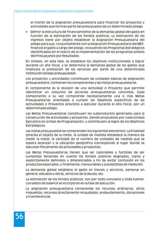 el monto de la asignación presupuestaria para financiar los proyectos y
actividades que forman parte del presupuesto de un determinado pliego.
• Definir la estructura de financiamiento de la demanda global del gasto en
función de la estimación de los fondos públicos. La estimación de los
ingresos tiene por objeto establecer la Asignación Presupuestaria del
pliego para que, conjuntamente con la Asignación Presupuestaria del MEF,
financie el gasto a cargo del pliego, incluyendo los Programas Estratégicos
identificados en el marco de la implementación de los programas pilotos
del Presupuesto por Resultados.
En síntesis, en esta fase, se establece los objetivos institucionales a lograr
durante un año fiscal, y se determina la demanda global de los gastos que
implicara la prestación de los servicios por parte de una determinada
institución (pliego presupuestal).
Los proyectos y actividades constituyen las unidades básicas de asignación
presupuestaria. Contienen los componentes y las metas presupuestarias.
El componente es la división de una Actividad o Proyecto que permite
identificar un conjunto de acciones presupuestarias concretas. Cada
componente a su vez comprende necesariamente una o más Metas
Presupuestarias orientadas a cumplir los Objetivos específicos de las
Actividades o Proyectos previstos a ejecutar durante el Año Fiscal, por un
determinado pliego.
Las Metas Presupuestarias constituyen los subproductos generados para la
consecución de actividades y proyectos, siendo propuestas por cada Unidad
Ejecutora en la Fase de Programación, y contribuyen al logro de los Objetivos
Estratégicos.
Las metas presupuestarias comprenden los siguientes elementos: La finalidad
(precisa el objeto de la meta), la unidad de medida (establece la manera de
medir la meta), la cantidad (es el número de unidades de medida que se
espera alcanzar) y la ubicación geográfica (corresponde al lugar donde se
ejecutan físicamente las actividades y proyectos).
Las Metas Presupuestarias tienen que ser razonables y factibles de ser
cumplidas teniendo en cuenta los fondos públicos asignados; claros y
explícitamente definidos y diferenciados a fin de evitar confusión en los
productos esperados, y finalmente, mensurables y susceptibles de medición.
La demanda global establece el gasto en bienes y servicios, personal en
general, estudios y obras, servicios de la deuda, etc.
La estimación de los fondos públicos, son por todo concepto y toda fuente.
Los saldos de balance se incorporan en la fase de ejecución.
La asignación presupuestaria comprende los recursos ordinarios, otros
impuestos, recursos directamente recaudados, endeudamiento, donaciones
y transferencias
Programa de Formación: Desarrollo de Capacidades para el Fortalecimiento de las Organizaciones Políticas
56
 