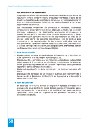 Programa de Formación: Desarrollo de Capacidades para el Fortalecimiento de las Organizaciones Políticas
58
Los Indicadores de Desempeño
Los pliegos formulan indicadores de desempeño relevantes que midan los
resultados (finales e intermedios) y productos orientados al logro de los
Objetivos Estratégicos. Debe señalarse claramente los valores a alcanzar en
cada uno de los indicadores definidos y los medios de verificación para su
seguimiento y evaluación.
Los indicadores evidencian un producto o resultado, orientados
directamente al cumplimiento de sus objetivos y misión. No se deben
formular indicadores de desempeño vinculados directamente a
productos de gestión administrativa (incluye asesoramiento y apoyo
administrativo) y operativa interna de las dependencias de línea de un
pliego, tales como las acciones relacionadas con la gestión para
suministrar a las dependencias de los insumos utilizados para dar
cumplimiento a los requerimientos de recursos humanos, administrativo
y técnico correspondiente, la difusión del programa, entre otros, por ser
gastos propios de las dependencias y entidades.
• El presupuesto Nacional es aprobado por el Congreso de la República en
base al proyecto presentado por el poder ejecutivo.
• El presupuesto es aprobado, por las instancias colegiadas de cada entidad
gubernamental. En el caso de los ministerios por el Consejo de Ministros,
de los gobiernos regionales por los consejos regionales y de los gobiernos
regionales por los concejos municipales.
• El plazo de aprobación no debe exceder el 31 de diciembre de cada año
fiscal.
• El presupuesto aprobado de las entidades públicas, debe ser remitido al
Congreso de la República, el Ministerio de Economía y la Contraloría
General de la República.
En esta fase se concreta el flujo de ingresos y egresos previstos en el
presupuesto anual dentro del marco de la asignación trimestral de gasto,
los calendarios de compromisos y las modificaciones presupuestarias
aprobadas tanto para los organismos del gobierno nacional y los
gobiernos regionales.
c. Fase de aprobación
b. Fase de ejecución
 