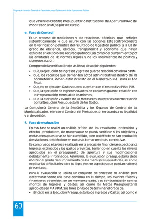 Programa de Formación: Desarrollo de Capacidades para el Fortalecimiento de las Organizaciones Políticas
60
que varíen los Créditos Presupuestario Institucional de Apertura (PIA) o del
modificado (PIM), según sea el caso.
Es un proceso de mediciones y de relaciones técnicas que reflejen
sistemáticamente lo que ocurre con las acciones. Este control consiste
en la verificación periódica del resultado de la gestión publica, a la luz del
grado de eficiencia, eficacia, transparencia y economía que hayan
exhibido en el uso de los recursos públicos, así como del cumplimiento por
las entidades de las normas legales y de los lineamientos de política y
planes de acción.
Comprende la verificación de las líneas de acción siguientes:
• Que, la ejecución de Ingresos y Egresos guarde relación con el PIA o PIM.
• Que, los recursos que demanden actos administrativos dentro de las
competencia, deben estar previsto en el respectivo PIA, para el Año
Fiscal.
• Que, no se ejecuten Gastos que no cuenten con el respectivo PIA o PIM.
• Que, la ejecución de Ingresos y Gastos de cada mes guarde relación con
lo Programación mensual de los mismos.
• Que, la ejecución y avance de las Metas Presupuestarias guarde relación
con la Ejecución Presupuestaria de los Gastos.
La Contraloría General de la República y los Órganos de Control de las
Municipalidades, ejercen el Control del Presupuesto, en cuanto a su legalidad
y el de gestión.
En esta fase se realiza un análisis crítico de los resultados obtenidos y
efectos producidos, de manera que se pueda verificar si los objetivos y
metas presupuestarias se han cumplido, o en su defecto se han producido
desviaciones, debiéndose en ese caso, tomar medidas correctivas
Se comprueba el avance realizado en la ejecución financiera respecto a los
ingresos estimados y los gastos previstos, teniendo en cuenta los niveles
aprobados en el presupuesto de apertura y sus modificaciones
debidamente informados. Asimismo, la evaluación presupuestaria debe
mostrar el grado de cumplimiento de las metas presupuestarias, así como
explicar las dificultades para su logro y otros aspectos que puedan haberse
presentado.
Para la evaluación se utiliza un conjunto de procesos de análisis para
determinar sobre una base continua en el tiempo, los avances físicos y
financieros obtenidos, en un momento dado, y su contraestación con los
montos de Ingresos y Gastos, así como las Metas Presupuestarias
aprobadas en PIA y PIM. Sus fines son la de Determinar el Grado de:
• Eficacia en la Ejecución Presupuestaria de Ingresos y Gastos, así como el
e. Fase de Control
f. Fase de evaluación
 